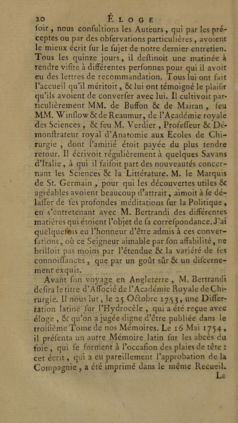 ioir, nous confultions Ies Auteurs, qui par les pré- ceptes ou par des obfervations particulières , avoient le mieux écrit Tur le fujet de notre dernier entretien. Tous les quinze jours, il deftinoit une matinée à rendre vifite à difFérentes perfonnes pour qui il avoit eu des lettres de recommandation. Tous lui ont fait l’accueil cju’il méritoit, & lui ont témoigné le plailir qu’ils avoient de converfer avec lui. Il cultivoit par- ticulièrement MM. de Buffon & de Mairan , feu MM. Winflow&de Reaumur, de l’Académie royale des Sciences , & feu M. Verdier , ProfefFeur & Dé- monftrateur royal d’Anatomie aux Ecoles de Chi- rurgie , dont l’amitié étoit payée du plus tendre retour. 11 écrivoit régulièrement à quelques Savans d’italie , à qui il faifoit part des nouveautés concer- nant les Sciences & la Littérature. M. le Marquis de St. Germain , pour qui les découvertes utiles Se agréables avoient beaucoup d*attrait, aimoit à fe dé- lalTer de fes profondes méditations fur la Politique , en s’entretenant avec M. Bertrandi des difFérentes mati'ères qui étoient l’objet de fa correfpondance. J’ai quèlqueftns eu l’honneur d’étre admis à ces conver- fations, où ce Seigneur aimable par fon affabilité, ne brilloit pas moins par l’étendue Se la variété de fes connoifFancfes , que par un gout sur & un dilcerne- mentexquis. Avant fon voyage en Angleterre , M. Bertrand! delira le titre d’AfFocié de PAcadémie Royale de Chi- rurgie. Il nous Iut, le 25 Ottobre 17^3, une DifFer- tation latiné fur l’Hydrocèle , qui a été re$ue avec éloge , & qu’on a jugée digne d’étre publiée dans le troifiéme Tome de nos Mémoires. Le ió Mai 1754, il préfenta un autre Mémoire latin fur les abcès du foie , qui fe forment à l’occafion des plaiesde téte : cet écrit, qui a eli pareillement l’approbation de la Compagnie , a été imprimé dans le ménte Recueil.