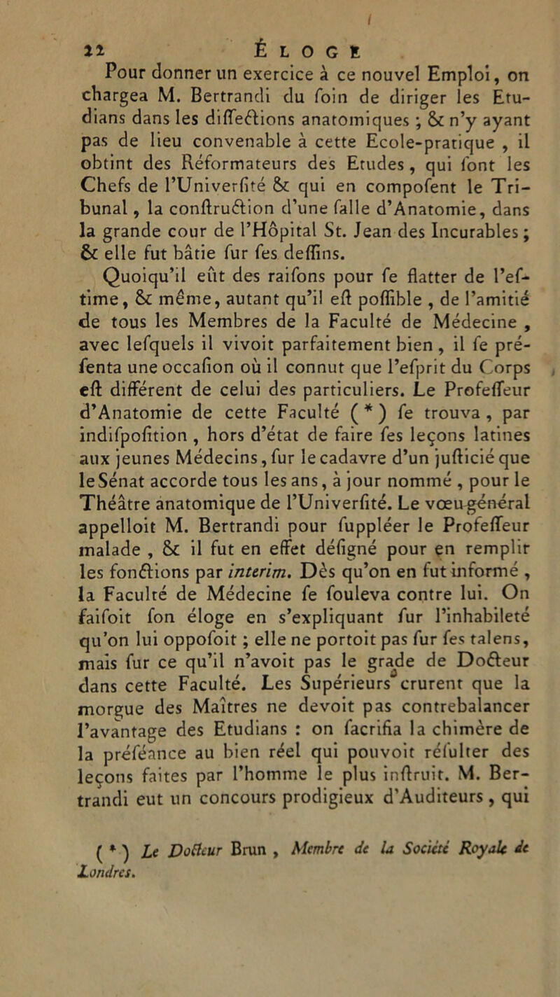 / 11 É L O G E Pour donner un exercice à ce nouvel Empio!, on chargea M. Bertrandi du foin de diriger les Etu- dians dans les diffeétions anatomiques ; & n’y ayant pas de lieu convenable à cette Ecole-pratique , il obtint des Réformateurs des Erudes , qui font les Chefs de l’Univerfité Se qui en compofent le Tri- bunal , la conftru&ion d’une falle d’Anatomie, dans la grande cour de l’Hòpital St. Jean des Incurables ; Se elle fut bàtie fur fes deffins. Quoiqu’il eut des raifons pour fe flatter de l’ef- time, Se méme, autant qu’il eft poflìble , de l’amitié de tous les Membres de la Faculté de Médecine , avec lefquels il vivoit parfaitement bien, il fe pre- senta une occafion où il connut que l’efprit du Corps eft différent de celui des particuliers. Le Profefleur d’Anatomie de cette Faculté ( * ) fe trouva , par indifpofition , hors d’état de faire fes legons latines aux jeunes Médecins, fur le cadavre d’un jufticié que leSénat accorde tous les ans, à jour nomine , pour le Théàtre anatomique de l’Univerfité. Le vceugénéral appelloit M. Bertrandi pour fuppléer le Profefleur malade , Se il fut en effet défigné pour en remplir les fonfìions par interim. Dès qu’on en fut biforme , la Faculré de Médecine fe fouleva contre lui. On faifoit fon éloge en s’expliquant fur Pinhabileté qu’on lui oppofoit ; elle ne portoit pas fur fes talens, mais fur ce qu’il n’avoit pas le grade de Dofteur dans cette Faculté. Les Supérieurs crurent que la morgue des Maitres ne devoit pas contrebalancer l’avantage des Etudians : on facrifia la chimère de la préféance au bien réel qui pouvoit réfulter des le^ons faites par l’homme le plus inflruit. M. Ber- trandi eut un concours prodigieux d’Auditeurs , qui ( * ) Le Dottcur Brun , Mcmbre de U Socictc Royak de Londra.