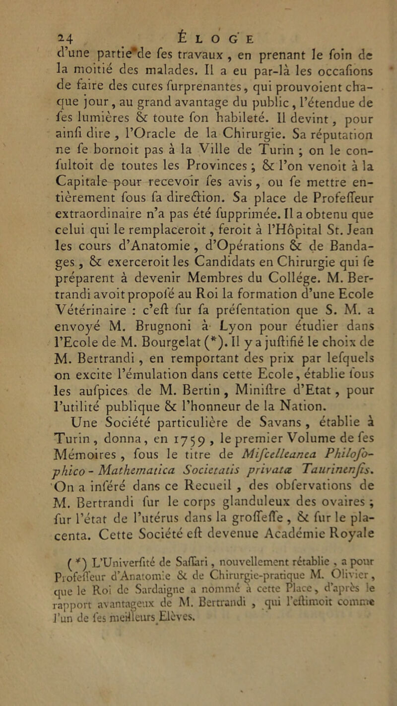 d’une partie*de fes travaux , en prenant le foin de la moitié des malades. Il a eu par-là les occafions de faire des cures furprenantes, qui prouvoient cha- cjue jour, au grand avantage du public , Pétendue de fes lumières & toute fon habileté. 11 devint, pour ainfì dire , l’Oracle de la Chirurgie. Sa réputation ne fe bornoit pas à la Ville de Turin ; on le con- fultoit de toutes les Provinces ; & l’on venoit à la Capitale pour recevoir fes avis , ou fe mettre en- tièrement fous fa direélion. Sa place de Profefleur extraordinaire n’a pas été fupprimée. Il a obtenu que celui qui le remplaceroit, feroit à l’Hòpital St. Jean les cours d’Anatomie , d’Opérations & de Banda- ges , & exerceroit les Candidats en Chirurgie qui fe préparent à devenir Membres du College. M. Ber- trandi avoitpropofé au Roi la formation d’une Ecole Vétérinaire : c’eft fur fa préfentation que S. M. a envoyé M. Brugnoni à Lyon pour étudier dans l’Ecole de M. Bourgelat (*). Il y a juftifié le choix de M. Bertrandi , en remportant des prix par lefquels on excite l’émulation dans cette Ecole, établie fous les aufpices de M. Bertin , Minillre d’Etat, pour Putilité publique & Phonneur de la Nation. Une Société particulière de Savans , établie à Turin, donna, en 1759, le premier Volume de fes Mémoires , fous le titre de Mifcelleanea Philofo- phico - Mathematica Societatis privata Taurìnenjis. On a infere dans ce Recueil , des obfervations de M. Bertrandi fur le corps glanduleux des ovaires ; fur l’état de l’utérus dans la groffefl'e , St fur le pla- centa. Cette Société eft devenue Académie Royale ( ^) L’Univerfité de Safari, nouvellement rctablie , a pour Piofef'eur d’Anatomie & de Chirurjye-prarique M. Olivier, que le Roi de Sardaigne a nomine a cette Place, d’après le rapport avantageux de M. Bertrandi , qui l’eftimoit comete J’un de les meilleurs Elèves.