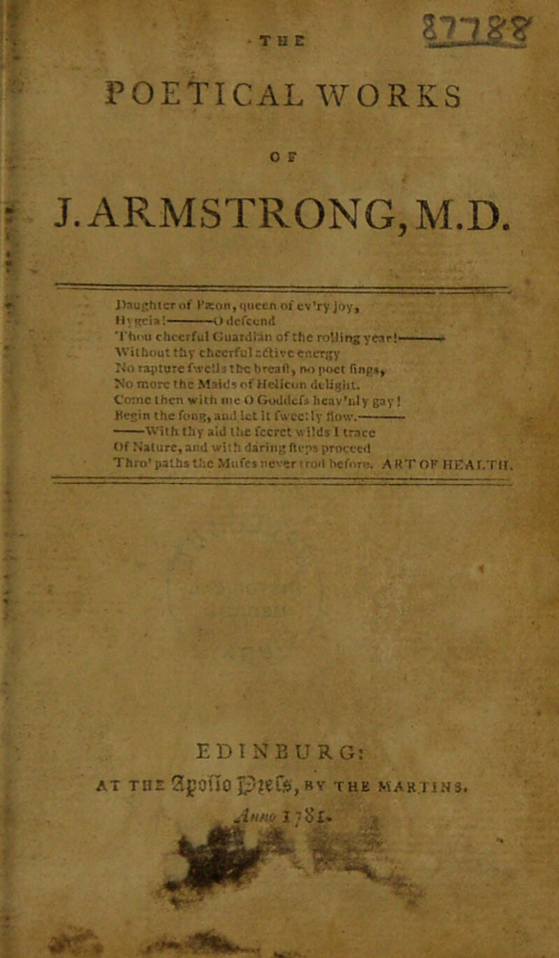 •THE POETICAL WORKS O F J.ARMSTRONG,M.D. J>auf:hicr of t’seoii) queen of cv’ry joy, Ih ycia!—■' ' ' i) licfccnd 'Thou cheerful (juardian of the rollmsyear!- ■■ ■“* ^VUho^t thy cheerful oftivc energy rio rapture f'.vctlatbcbrcaft, i>«i poet fing*, No more the Maids of Hdlcun dtlighu C'o:nc Iherr with me O Goddef^ heav'iJy gay! Hegin the ftuiq, aud let U fwcct ly How.——- ——With thy aid the fccrct wilds I trace Of Nature, and with daring fteps proceed Thro’paths the Mufes never trod before. ART OF HKAr.Tll. EDINBURG: AT THE ?.gOUO C'?«fS,BV THE MARTINS. iniw I 'JJi. .a %