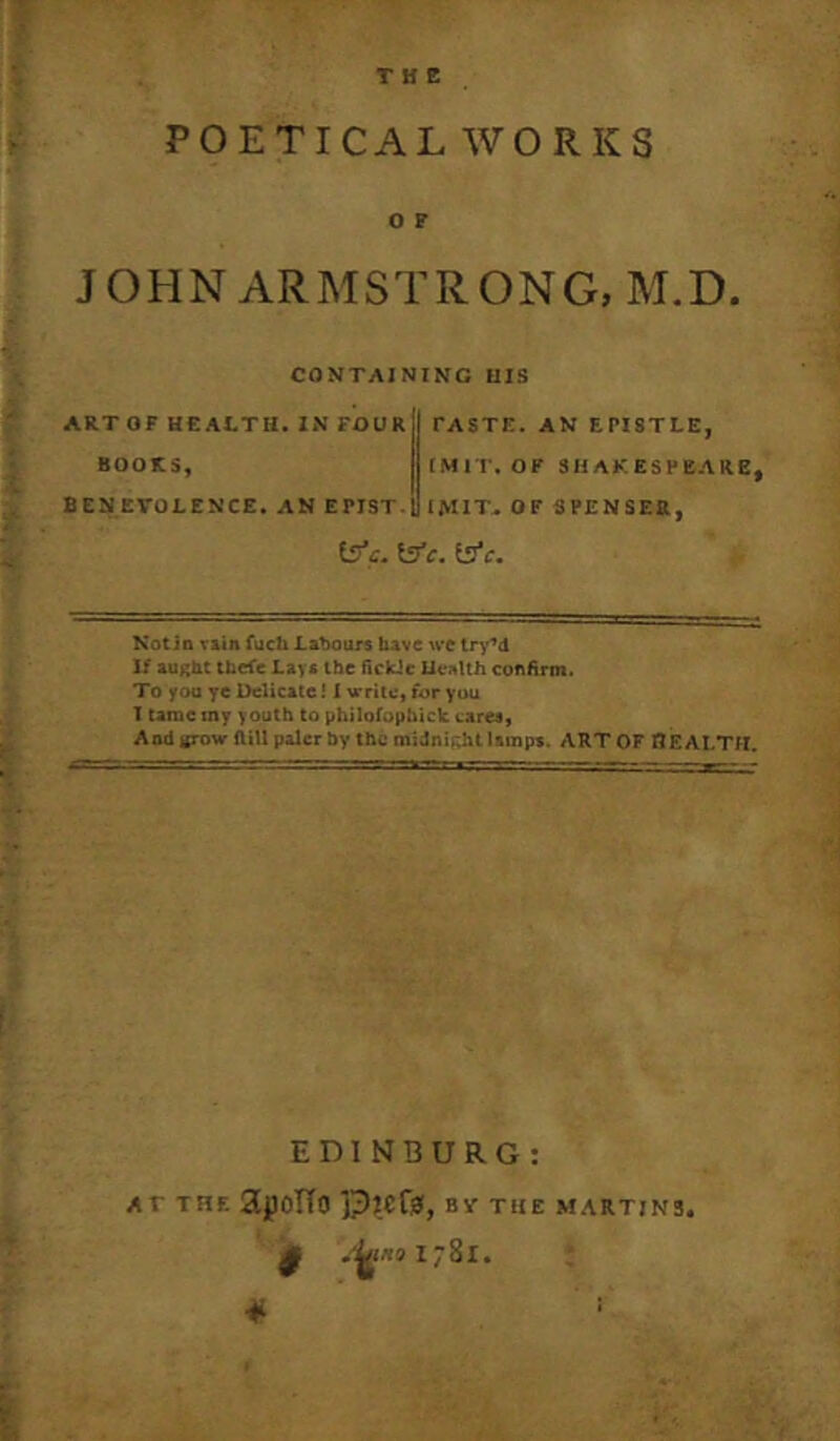 POETICAL WORKS O F JO?IN ARMSTRONG, M.D. CONTAINING UIS ART OF HEALTH. IN FOUR BOOKS, BENEVOLENCE. AN EPIST-1 PASTE. AN EPISTLE, IMI I. OF SHAKESPEARE, IMIT,OF SPENSER, iSfc. \ffc, ^C. Notin T&in fuch LntM)urs bAve \vc tn'^d If aught tbefe Lays the fickic Health confirm. To yon ye Delicate! i vritc, for you T tame my youth to philofophick cares. And tfTOw ftitl paler by the miJni.vbt lamps. ART OF flEALTH. EDINBURG: AT THE SLjpoTTO ypKfy, BV THE MARTINS. *