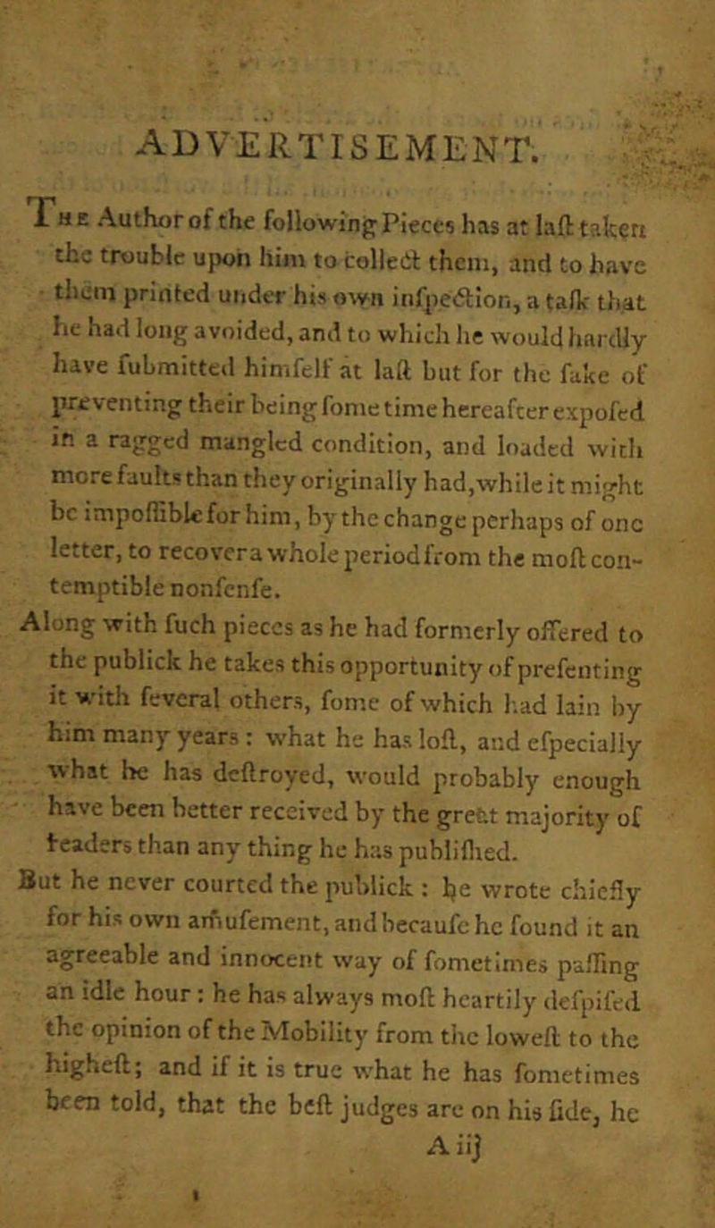 ADVERTISEMENT. 'y The Author of the following Pieces has at laft tafcert the trouble ujwii him to colled them, and to have • them printed under his otyii infpedlon, a talk that he had long avoided, and to which he would hardly have fuLmitted himfelf at laft but for the fake of preventing their being fonie time hereafter expofed in a ragged mangled condition, and loaded with more faults than they originally had,while it might be impofliblefor him, by the change perhaps of one letter, to recovera wholeperiodfrom the moft con- temptible nonfenfe. Along with fuch pieces as he had formerly offered to the publick he takes this opportunity of prefenting it with feveral others, fome of which b.ad lain by him many years : what he has loft, and efpecially ■what he has deftroyed, would probably enough have been better received by the grett majority of headers than any thing he has publillied. But he never courted the jiublick t Ije wrote chiefly for his own amufement.andbecaufchc found it an agreeable and innocent way of fometimes p-affmg an idle hour: he has always moft heartily defpifed the opinion of the Mobility from the loweft to the higheft; and if it is true what he has fometimes been told, that the beft judges are on his fidcj he Aiij