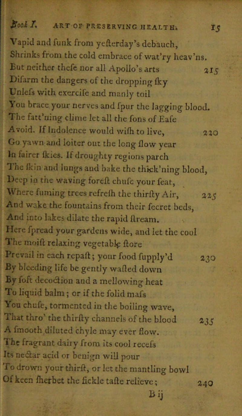 Vapid and funk from yeftcrday’s debauch. Shrinks from the cold embrace of wat’ry hcav’ns. But neither thefe nor all Apollo’s arts a 15 Difarm the dangers of the dropping Iky Unlefs with exercife and manly toil Vou brace your nerves and fpur the lagging blood. The fatt'ning clime let all the fons of Eafe Avoid. If Indolence would wifh to live, azo Go yawn and loiter out the long flow year In fairer flcies. If droughty regions parch 1 he Ikin and lung.s and bake the thkk’ning blood, Deep ip the waving forcfl chufe your feat. Where fuming trees refrelh the thirfty Air, a25 And wake the fountains from their fccret beds, And into lakes dilate the rapid llream. Here fpread your gardens wide, and let the cool The moift relaxing vegetable ftore Prevail in each repaft; your food fupply’d 230 By bleeding life be gently wafted down By foft decoction and a mellowing heat To liquid balm; or if the folid mafs You chufe, tormented in the boiling wave. That thro’ the thirfty channels of the blood 235 A fmooth diluted chyle may ever flow. The fragrant dairy from its cool rcccfs Its nedlar acid or benign will pour To drown your thirft, or let the mantling bowl Of keen flicrbct the fickle tafte relieve; 240 Bij