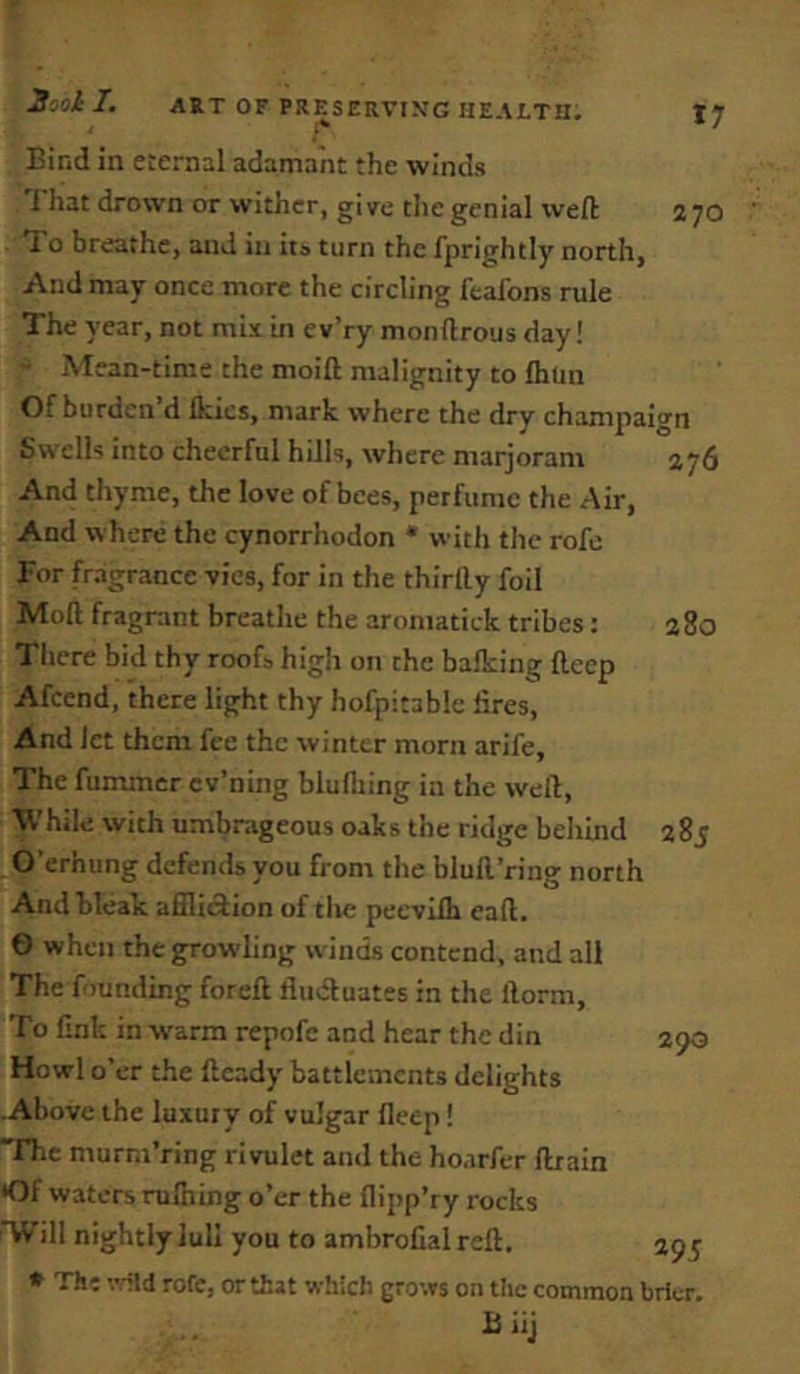 Bind in eternal adamant the winds J hat drown or wither, give the genial weft 270 1 o breathe, and in it» turn the fprightly north. And may once more the circling fcafons rule The year, not mix in ev’ry monftrous day! Mean-time the moift malignity to Ihun Of burden d ikies, mark where the dry champaign Swells into cheerful hills, where marjoram 276 And thyme, the love of bees, perfume the Air, And where the cynorrhodon * with tile rofc For fragrance vies, for in the thirtty foil Moil fragrant breathe the aromatiek tribes: 280 There bid thy roofs high on the balking fteep Afcend, there light thy hofpitable lires, And let them fee the winter morn arife, The fummer cv’ning bluiliing in the weft. While with umbrageous oaks the ridge behind 285 O’erhung defends you from the bluft’ring north And bleak afilidion of the peevilb eaft. 6 when the growling winds contend, and all The founding foreft fludluates in the ftorm. To fink in warm repofe and hear the din 290 Howl o’er the ftcady battlements delights Above the luxury of vulgar fleep! rhe murm’ring rivulet and the hoarfer ftrain •Of waters ruihing o’er the flipp’ry rocks *Will nightly lull you to ambroCal reft. 295 * The vild rofc, or that which grows on the common brier. B iij