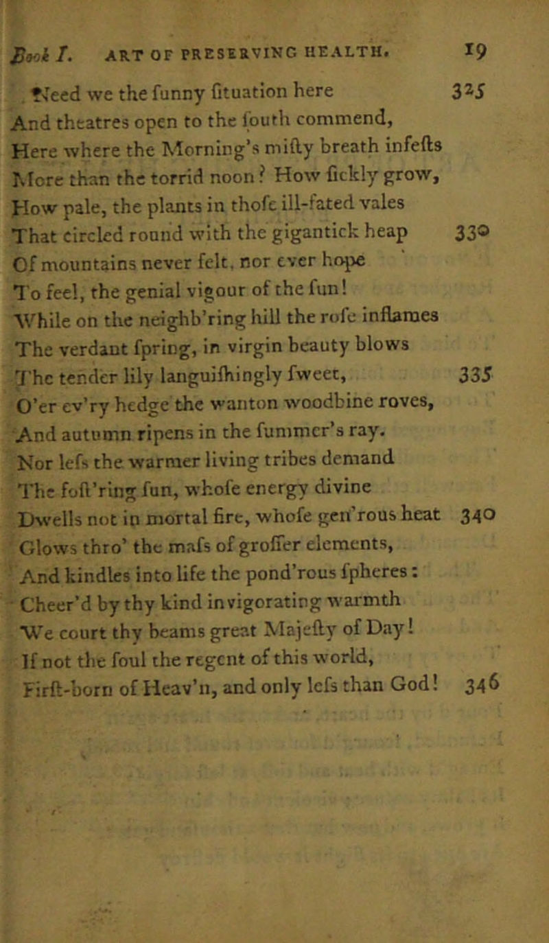 •veed we the funny fituation here 3^5 And theatres open to the Ibuth commend, Here where the Morning’s mifty breath infefts More than the torrid noon ? How Cckly grow, J-Iow pale, the plants in thofc ill-fated vales That circled round with the gigantick heap 330 Of mountains never felt, nor ever hojje To feel, the genial vigour of the fun! ■While on the neighb’ring hill the rofe inflames The verdant fpring, in virgin beauty blows 'J'hc tender lily languifhingly fweet, 335 O’er ev’ry hedge the wanton woodbine roves, And autumn ripens in the fummcr’s ray. Nor lefs the warmer living tribes demand The foft’ring fun, whofe energy divine Dwells not in mortal fire, whofe geii’rous heat 340 Glows thro’ the mafs of grolfer elements, And kindles into life the pond’rous fpheres: Cheer’d by thy kind invigorating war mth W'e court thy beams great Majefty of D.ay! If not the foul the regent of this world,