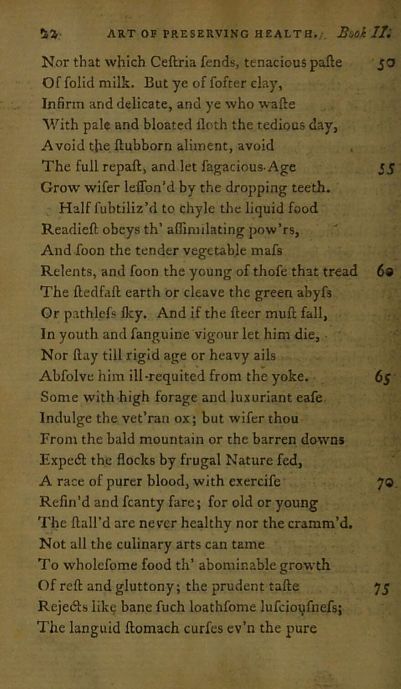 Nor that which Ceftria fends, tenacious pafte 50 Of folid milk. But ye of fofter clay. Infirm and delicate, and ye who wafte With pale and bloated doth the tedious day, Avoid the ftubborn aliment, avoid The full repaft, and let fagacious-Age 55 Grow wifer leffon’d by the dropping teeth. Half fubtiliz’d to chyle the liquid food Readied obeys th’ aflimilating pow’rs, And foon the tender vegetable mafs Relents, and foon the young of thofe that tread 60 The fledfall: earth or cleave the green abyfs Or pathlefs Iky. And if the fleer mull fall, In youth and fanguine vigour let him die. Nor flay till rigid age or heavy ails Abfolve him ill-requited from the yoke. 65 Some with high forage and lu.xuriant eafe Indulge the vet’ran ox; but wifer thou From the bald mountain or the barren downs Expedl the flocks by frugal Nature fed, A race of purer blood, with exercife 70 Refin’d and fcanty fare; for old or young The flail’d arc never healthy nor the cramm’d. Not all the culinary arts can tame To wholcfome food th’ abominable growth Of reft and gluttony; the prudent tafte 75 Rejedls lik^ bane fuch loathfome lufcioi^fnefs; The languid ftomach curfes ev’n the pure