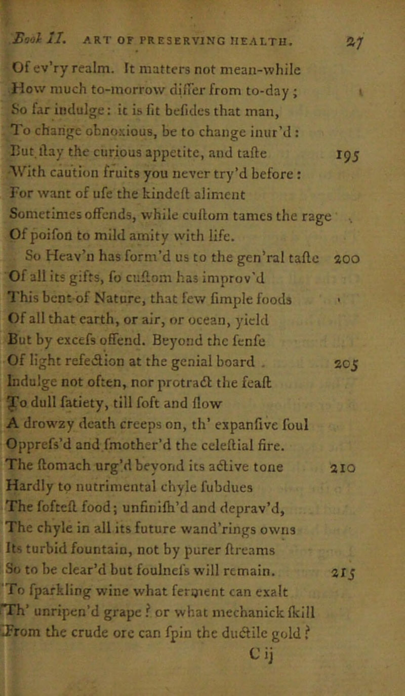 195 Of ev’ry realm. It matters not mean-while How much to-morrow dilTer from to-day ; So far indulge: it is fit befidcs that man. To change obno.\ious, be to change inur’d : I3ut llay the curious appetite, and tafte With caution fruits you never try’d before: For want of ufe the hindeft aliment Sometimes offends, while cuflom tames the rage Of poifon to mild amity with life. So Heav’n has form’d us to the gen’ral taflc 200 Of all its gifts, fo cuflom has improv’d This bent-of Nature, that few Ample foods > Of all that earth, or air, or ocean, yield But by excefs offend. Beyond the fenfe Of light refedion at the genial board . Indulge not often, nor protrad the feaft Jo dull fatiety, till foft and flow A drow'zy death creeps on, th’ expanfive foul Opprefs’d and fmother’d the celeflial fire. The flomach urg’d beyond its adive tone Hardly to nutriniental chyle fubdues The foftefl food; unfinifh’d and deprav’d. The chyle in all its future wand’rings owns It^ turbid fountain, not by purer ftreams So to be clear’d but foulnefs will remain. To fparkling wine what fergient can exalt Th’ unripen’d grape or what mechanickfkill iFrom the crude ore can fpin the dudilc gold Cij 20J 210 215
