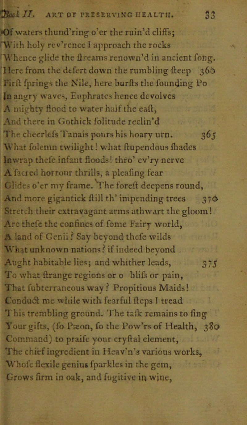 •Of waters thund’ring o’er the ruin’d cliffs; 'With holy rev’rcncc I approach the rocks W hence glide the ftreanis renown’d in ancient fong. Here from the dtfert down the rumbling fleep 36b Fir (I fprings the Nile, here burfts the founding Po In angry waves, Euphrates hence devolves A mighty flood to water half the call, And there in Gothick folitude reclin’d The checrltfs Tanais pours his hoary urn. 365 What folemn twilight! w hat ftupendous Ibades In wrap thefe infant floods! thro’ cv’ry nerve A fact ei’i horroiir thrills, a pleafing fear elides o’er my frame. Vhe foreft deepens round, And more gigantick flill th’ impending trees 370 Stretch their extravagant arms athwart the gloom! Are thefe the confines of fomc Fairy world, A land of Genii / Say beyond thefe wilds What unknown nations? if indeed beyond Aught habitable lies; and whither leads, 375 I’o what ftrange regions or o blifs or pain. That fubterraneous way ? Propitious Maids! Condudl: me while with fearful flops 1 tread 1 his trembling ground. The talk remains to fing Your gifts, (fo Paton, fo the Pow’rs of Health, 380 Command) to praife your cryftal element, The chief ingredient in Hcav’n’s various works, Whofc flc*xile geniut fparkles in the gem. Crows firm in oak, and fugitive in wine.