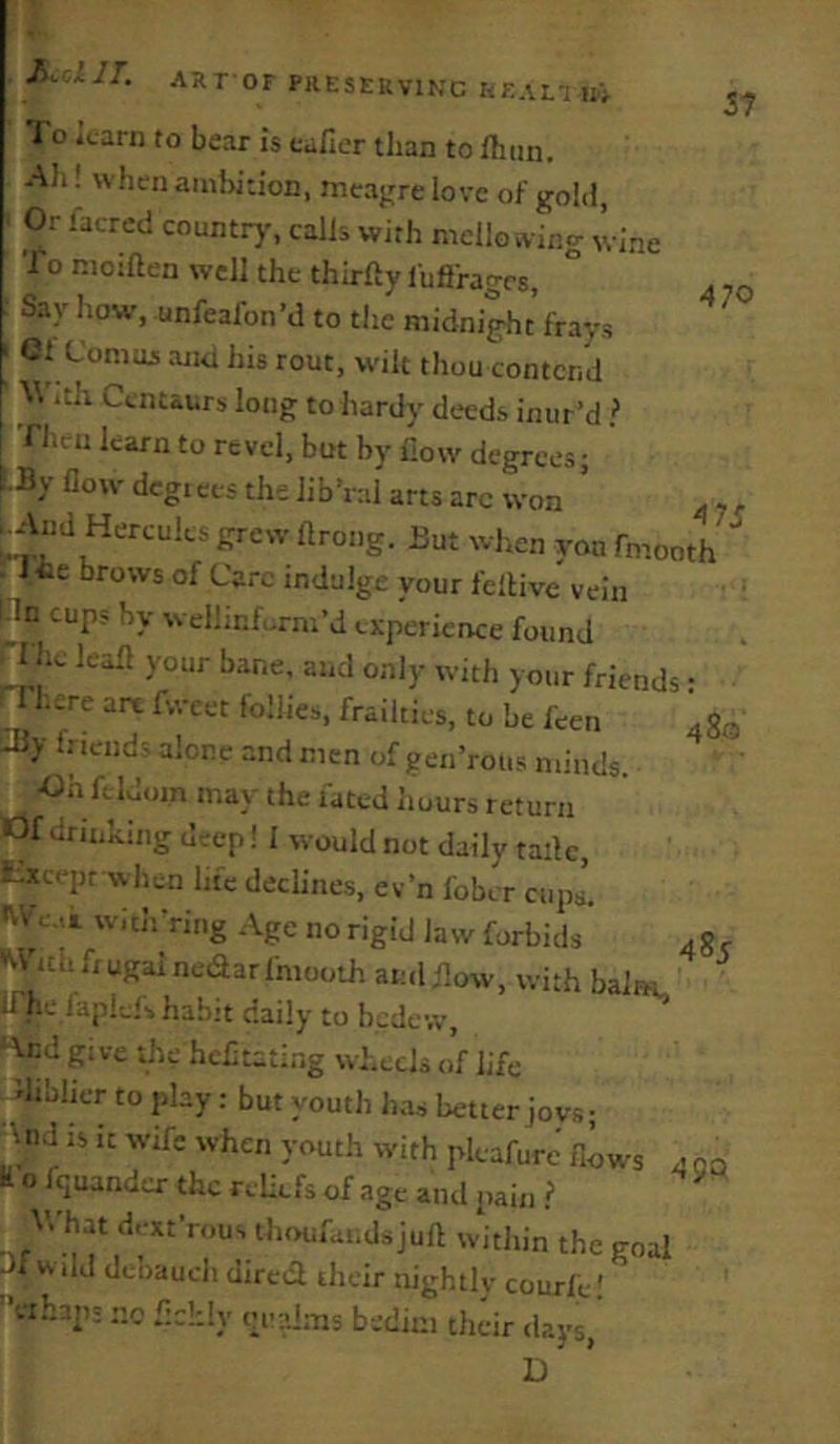 Kolll. ARr OF PRESERVING KEAEINi 470 4 7i Io icarn to bear is tafier than to fliun. All! when ambition, meajrre love of gold, Or facred country-, calls with mello wing wine To moiaen well the thirfty fuflrages. Say how-, unfeafon’d to the midni^t frays 01 Comui anti his rout, wilt thou contend W itli Centaurs long to hardy deeds inur’d } I’nitn karn to revel, but by How degrees; E-By flow dcgiCCS the Jib’ral arts arc won ’ And Hercules grew ftrong. But when yon fmooth . J*e brows of Care indulge your fellive vein pn cups by wellinfurm’d experience found ^hc lean your bane, and only with your friends • rrhere arc fweet follies, frailties, to be feen .go !-By friends alone and men of gen’roiis minds. •Oh fcldoin may the fated Imurs return lOf drinking deep! I would not daily tailc, t.xcept when hie declines, ev’n fober cups'. w.th'ring Age no rigid law forbids •vifith fiugaineaarfmooth and flow, with balm ITh-j faplels habit daily to bedew, gi ve the hcfltatlr.g wheels of life diblicr to play : but youth has better jovs; And is it wife when youth with pkafurc flows 4 qq H o fquando- the reliefs of age and pain .? V.'hat dext’rous thoufandsjuft within the goal J1 Wild dcliauch dircd their nightly courfe! fahap; no fldtly oi-alms b-ediui their days, 485
