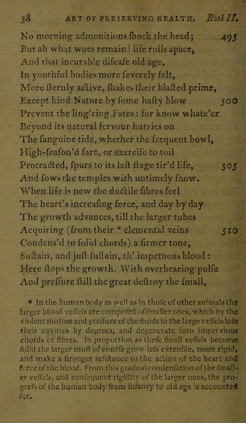No morning admonitions fliock the head; 495 Put ah what woes remain! life rolls apace, And that incurable difeafe old age. In youthful bodies more feverely felt, More fternly adlive, fhakes their blafled prime. Except kind Nature by fomc hafty blow ICO Prevent the ling’ring Fates : for know whatc’er Eeyond its natural fervour hunks on The fanguine tide, whether the frequent bowl, High-fcafon’d fare, or exercife to toil Protradled, fpurs to its laft ftage tir’d life, 505 And fows the temples with untimely fnow. XVhen life is new the dudfile fibres feel The heart’s increafing force, and day by day The growth advances, till the larger tubes Acquiring (from their * elemental veins 5 lo Condens’d to foliii chords) a firmer tone, Suftain, and juft fuflain, tli’ impetuoubhlood : Here ftops the growtli. With overbearing pulfe And preffure ftill the great deftroy the fmall, * In tile human body as well as in tliofe of other anmials the larger blood velTels are compofed of fmaller ones, which by the violent motion and prclfurc of the fluids in the large vctl'cls lofe their cavities by degrees, and degenerate into iiupciviuus chords or fibres. In proportion as tliefe fmall vefiels become folid die larger mult of conrfc grow lefs cxtcnfile, more rigid, and make a Ilronger reliltance lo the adion of the heart and force of the blood. From tills gradual condenfation of die fmall- er veflels, and confei|ueiit rigidity of the larger ones, the pro- grefs of the human body from infancy to old age is accountci for.