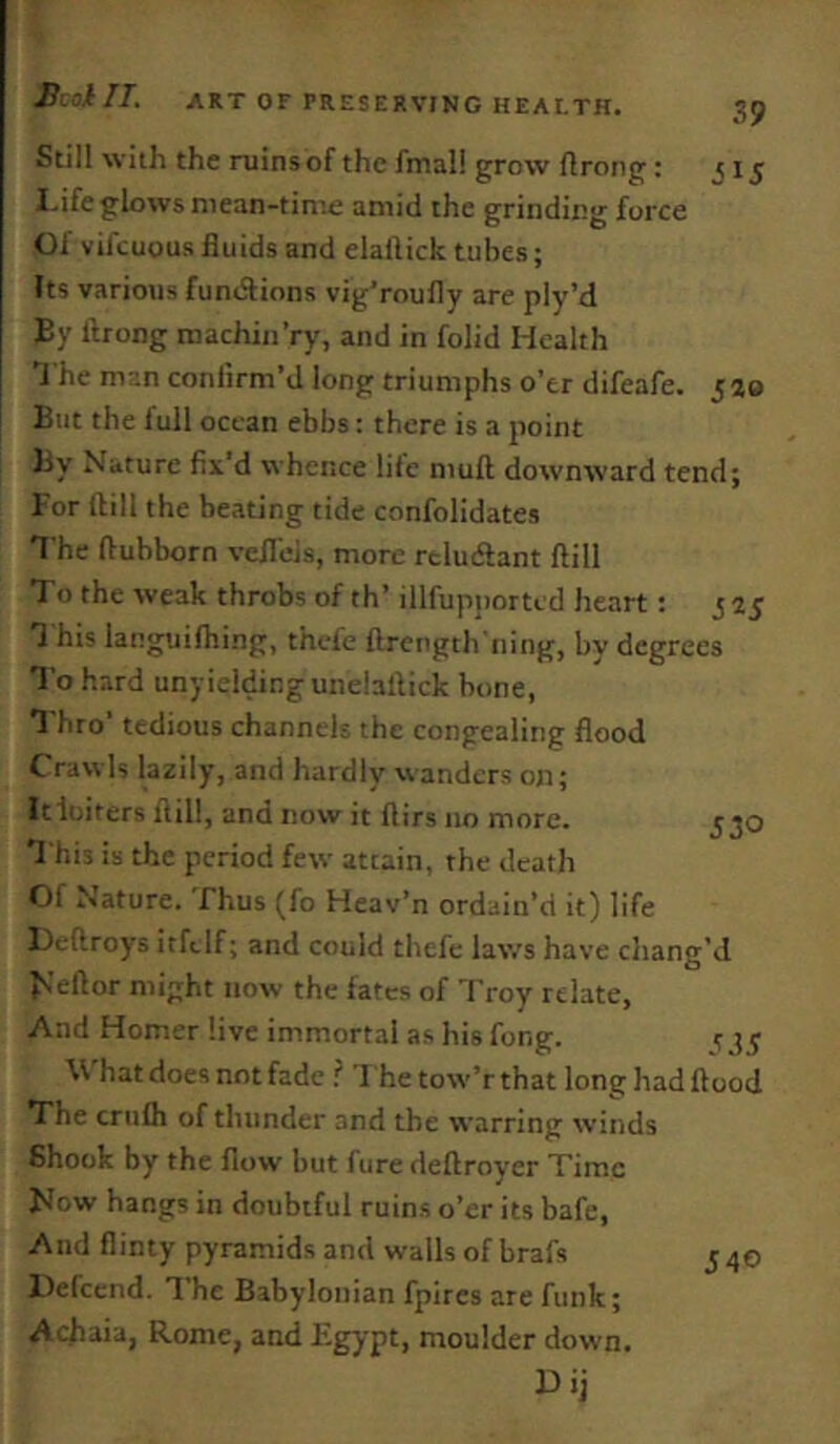 Still with the mins of the fmal! grow llrong: 315 I.ifeglows mean-time amid the grinding force Of vifcuous fluids and elallick tubes; Its various fundfions vig'roufly are piy’d By ftrong machin’ry, and in folid Health J he man confirm’d long triumphs o’er difeafe. 520 But the full ocean ebbs: there is a point )3y Nature fiit’d whence life mufl downward tend; For ftill the beating tide confolidates T he ftubborn vcflels, more rtludlant ftill Xo the weak throbs of th’ illfupjtorted heart t 5^5 1 his languifhing, thefe ftrength'ning, by degrees To hard unyielding unelaftick bone, Thro’ tedious channels the congealing flood Crawls lazily, and hardlv w'anders on; Itluiters ftill, and now it ftirs no more. 330 T his is the period few attain, the death Of Nature. Thus (fo Heav’n ordain’d it) life Deftroys irftlf; and could thefe laws have chang’d ^’eftor might now the fates of Troy relate. And Homer live immortal as his fong. ^35 \\ hat does not fade ? l hetow'’r that long hadftood The criifli of thunder and the warring winds Shook by the flow but fure deftroyer Time Now hangs in doubtful ruins o’er its bafe. And flinty pyramids and walls of brafs J40 Defcend. The Babylonian fpircs are funk; Achaia, Rome, and Egypt, moulder down.