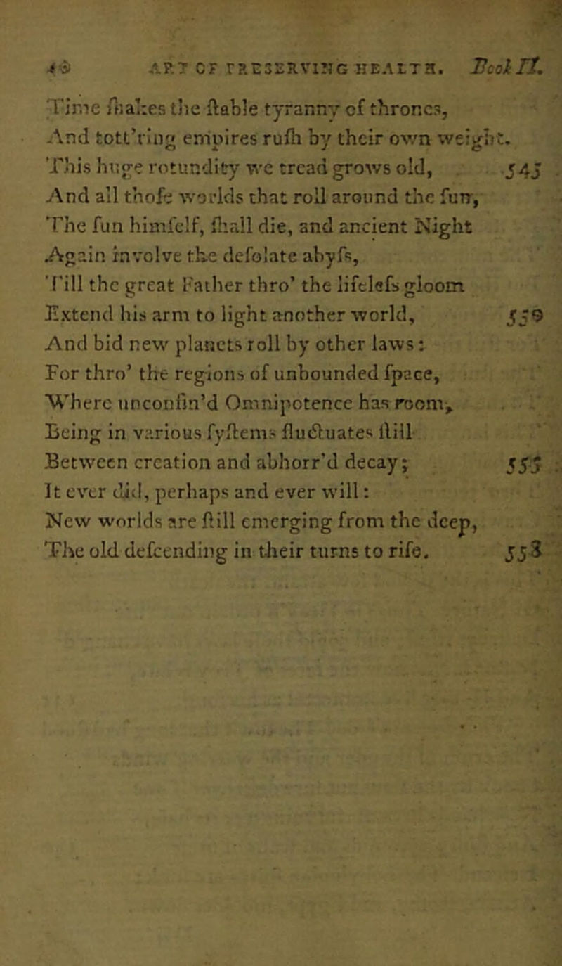 'rime rtiaTies tlie {table tyranny of thrones, And tott’flnj' empires rufti by their own weigli This htjjre rotundity we tread grows old, And all thofe worlds that roil around the fun, The fun himfelf, flirdl die, and ancient Night Again involve the defolate abyfs, 'I'ill the great fatlier thro’ the lifelefs gloom lixtend his arm to light another world. And bid new planets roll by other laws: For thro’ the regions of unbounded fpace, Where unconlin’d Omnipotence has room. Being in various fyflems fludluates llill Between creation and abhorr’d decay; It ever did, perhaps and ever will: New worlds are ftill emerging from the deep, The old deicending in their turns to rife. 54J 559 55a : 553