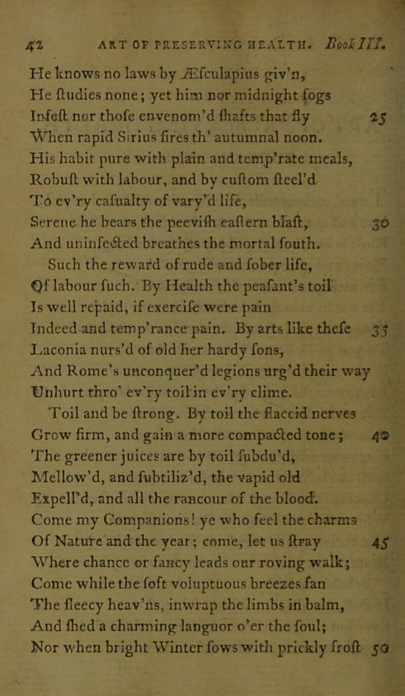 ART OF prese.iv::;g ncALTii. BooLIIT. He knows no laws by ^fculapiiis Riv’n, He ftudies none; yet him nor midnight fogs Infefl; nor thofe envenom’d lhafts that fly 45 V^Hien rapid Sirius fires th’ autumnal noon. His habit pure with plain and tem.p’rate meals, Robufl with labour, and by cuftom fteel’d To cv’ry cafualty of vary’d life, Serene he bears the peevifh eaflern blaft, 30 And uninfeiSted breathes the mortal fouth. Such the reward of rude and fober life, ()f labour fuch. By Health the peafant’s toil Is well repaid, if exercife were pain Indeed and temp’rance pain. By arts like thefe 33 I.aconia nurs’d of old her hardy fons. And Rome’s unconquer’d legions urg’d their way Unhurt thro' ev’ry toilin ev’ry clime. Toil and be ftrong. By toil the flaccid nerves Grow firm, and gain a more compacted tone; 4® The greener juices are by toil fubdu’d. Mellow’d, and fubtiliz’d, the vapid old Expcird, and all the rancour of the blood. Come my Companions! ye who feel the charms Of Nature and the year; come, let us ftray 4^ Where chance or fancy leads our roving walk; Come while the foft voluptuous breezes fan The fleecy heav’ns, inwrap the limbs in balm. And Ibcd a charming languor o’er the foul; Nor when bright Winter fows with prickly froft 50