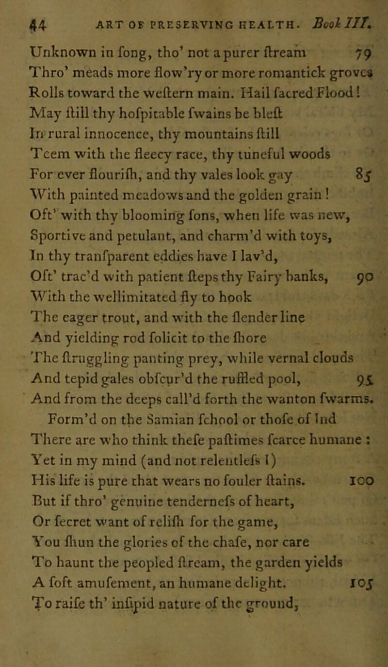 Unknown in fong, tho’ not a purer llream 79 Thro’ meads more flow’ry or more romantick grove* Rolls toward the weftern main. Hail faered Flood! May ilill thy hofpicable fwains be bleft In rural innocence, thy mountains ftill Teem with the fleecy race, thy tuneful woods For ever flourifh, and thy vales look gay 85 With painted meadows and the golden grain ! Oft’ with thy blooming fons, when life was new, Sportive and petulant, and charm’d with toys, In thy tranfparent eddies have I lav’d. Oft’ trac’d with patient Heps thy Fairy banks, 90 With the wellimitated fly to hook The eager trout, and with the flenderline And yielding rod folicit to the fhore The flniggling panting prey, while vernal clouds And tepid gales obfeur’d the ruffled pool, 9i And from the deeps call’d forth the wanton fwarms. Form’d on the Samian fchool or thofe of Ind There are who think thefe paflimes fcarce humane : Vet in my mind (and not relentlefs 1) His life is pure chat wears no fouler ftains. ICO But if thro’ genuine tendernefs of heart. Or fecrct want of relilh for the game, Vou lliun the glories of the chafe, nor care To haunt the peopled ftream, the garden yields A foft amufement, an humane delight. 105 To raife th’ infipid nature of the ground.