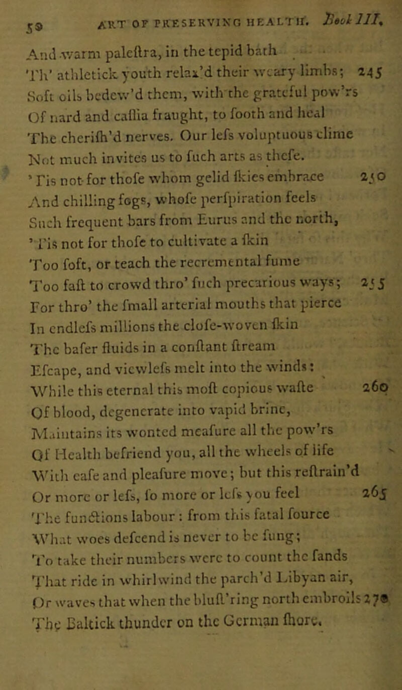 EALTIf. TltolllI, i;9 ART or PKESERVIKn H Atul .v/arm palcttra, in the tepid bath Til’ alhletick youth relax’d their weary limbs; 245 Soft oils bedew’d them, with the grateful pow’rs Of Hard and callia fraught, to footh and heal The cherilh’d nerves. Our lefs voluptuous clime Not much invites us to fuch arts as thefe. ’Fis not for thofe whom gelid ikies embr?.ce ato And chilling fogs, whofe perfpiration feels Such frequent bars from Eurus and the north, ’ Fis not for thofe to cultivate a ikin Too foft, or teach the recrcmtntal fume I’oo faft to crowd thro’ fuch precarious ways; 5 For thro’ the fmall arterial mouths that pierce In cndlefs millions the clofe-wovcn fkin The bafer fluids in a conftant ftream Efcape, and vicwlefs melt into the winds; While this eternal this moft copious wafte 260 Of blood, degenerate into vapid brine, M.>intains its wonted meafure all the pow’rs Qf Health befriend you, all the wheels of life With eafe and pleafure move; hut this reftrain’d Or more or lefs, fo more or Icfs you feel 265 'I'l'.e fundfions labour : from this fatal fource Wh.it woes defeendis never to be fiing; To take their numbers were to count the fands 'Flut ride in whirlwind the parch’d Ihbyan air, Or waves that when the blufl’ring north embroils 2 7® 'i'ht; Baltick thunder on the German fhore.