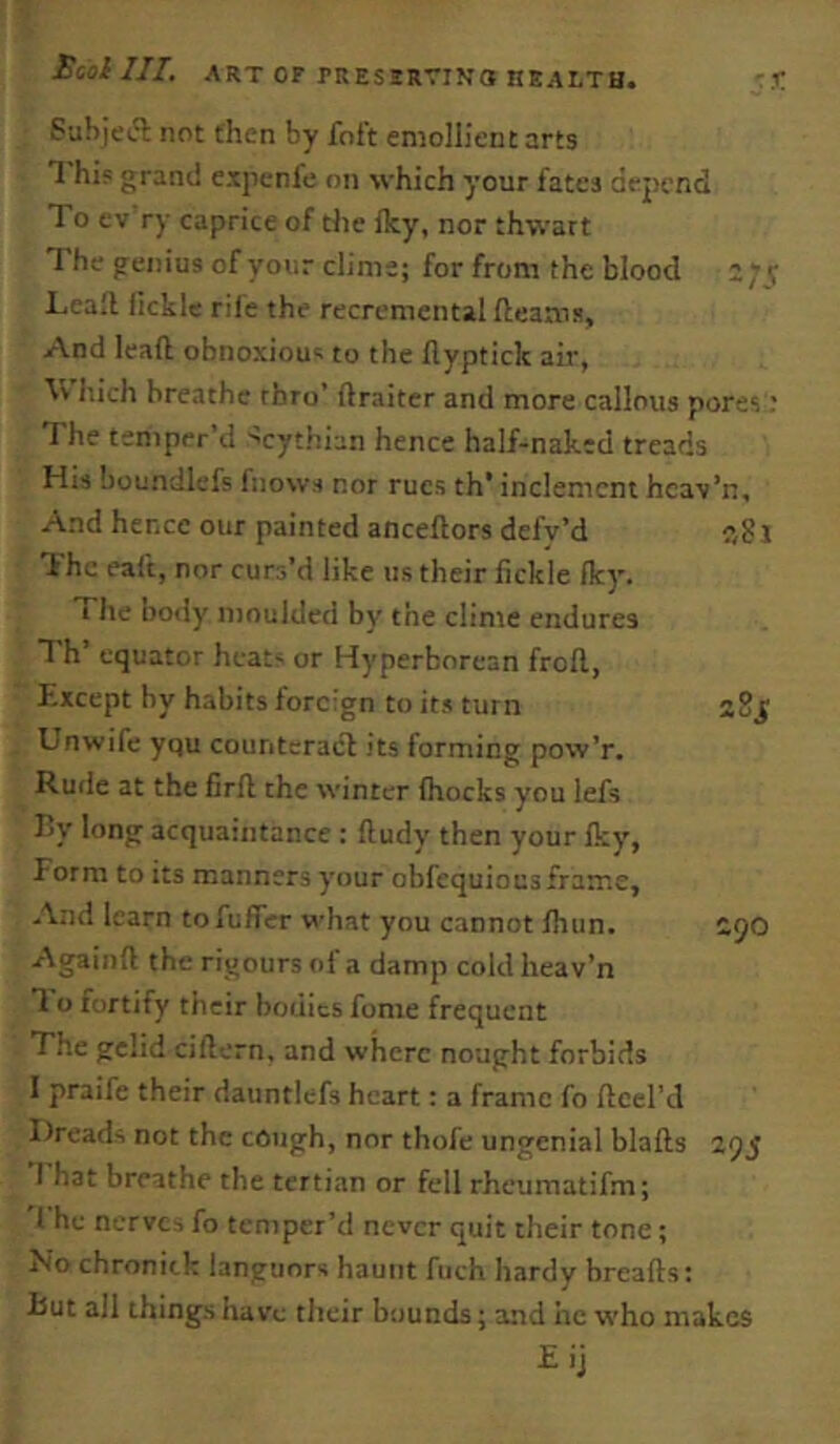 Subjeft not then by Toft emollient arts T his grand e.xpenfe on which your fates ciepcnd To ev ry caprice of the fky, nor thwart The genius of your clime; for from the blood Leall fickle rife the recremental fteaais. And lead obnoxious to the flypticlc air, \V hich breathe rhro’ ftraiter and more callous pores; The temper’d ^cythian hence half-naked treads His boundlefs fnows nor rues th' inclement hcav’n. And hence our painted anceftors defy’d The eaft, nor curs’d like us their fickle fky. The body moulded by the clime endures Th’ equator heats or Hyperborean frofl, Except hy habits foreign to its turn Unwife yqu counteract its forming pow’r. Rude at the firfl the winter fhocks you lefs By long acquaintance : lludy then your Iky, Form to its manners your obfequious frame. And learn tofuffer what you cannot fhun. Againft the rigours of a damp cold heav’n 1 o fortify their bodies fome frequent The gelid ciftern, and where nought forbids I praife their dauntlefs heart: a frame fo ftcel’d Dreads not the cough, nor thofe ungenial blafts 295 T hat breathe the tertian or fell rheumatifm; f he nerves fo temper’d never quit their tone; No chronitk languors haunt fuch hardy breads: But all things have their bounds; and he who makes Eij 281 2 Si 290