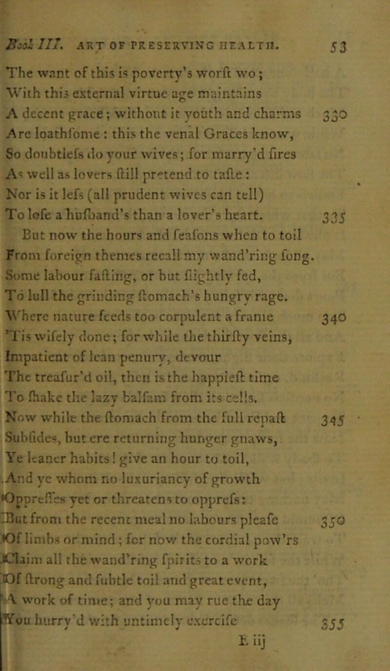 The want of this is poverty’s worft wo; Wth this external virtue ae maintains A decent grace; without it youth and charms 350 Art loathfome : this the venal Graces know. So doubtlefs do your wives; for niarry'd fires As well as lovers ftill pretend to talle: Nor is it lefs (all prudent wives can tell) To lofe a hufoand’s than a lover’s heart. 335 But now the hours and feafons when to toil From foreign themes recall my wand’ring fong. Some labour falling, or but fiightlv fed, To lull the grinding llomach’s hungry rage. Where nature feeds too corpulent a frame ’Tis wifely done; for while the thirlly veins, Impatient of lean penury, devour The treafur’d oil, then is the happiell time To lhakc the lazy balfam from its cells. Now while the lloniach from the full repaft Subfides, but ere returning hunger gnaws, Ye leaner habits! give an hour to toil, • And ye whom no luxuriancy of growth OpprelTes yet or threatens to opprefs: IButfroni the recent meal no labours plcafc •Of limbs or mind ; for now the cordial pow’rs JClaini all the wand’ring fpirits to a work |10f llrong and fubtle toil and great event, work of time; and you may rue the day ^’ou hurry'd with untimely c.xercife I. iij 340 345 350 355