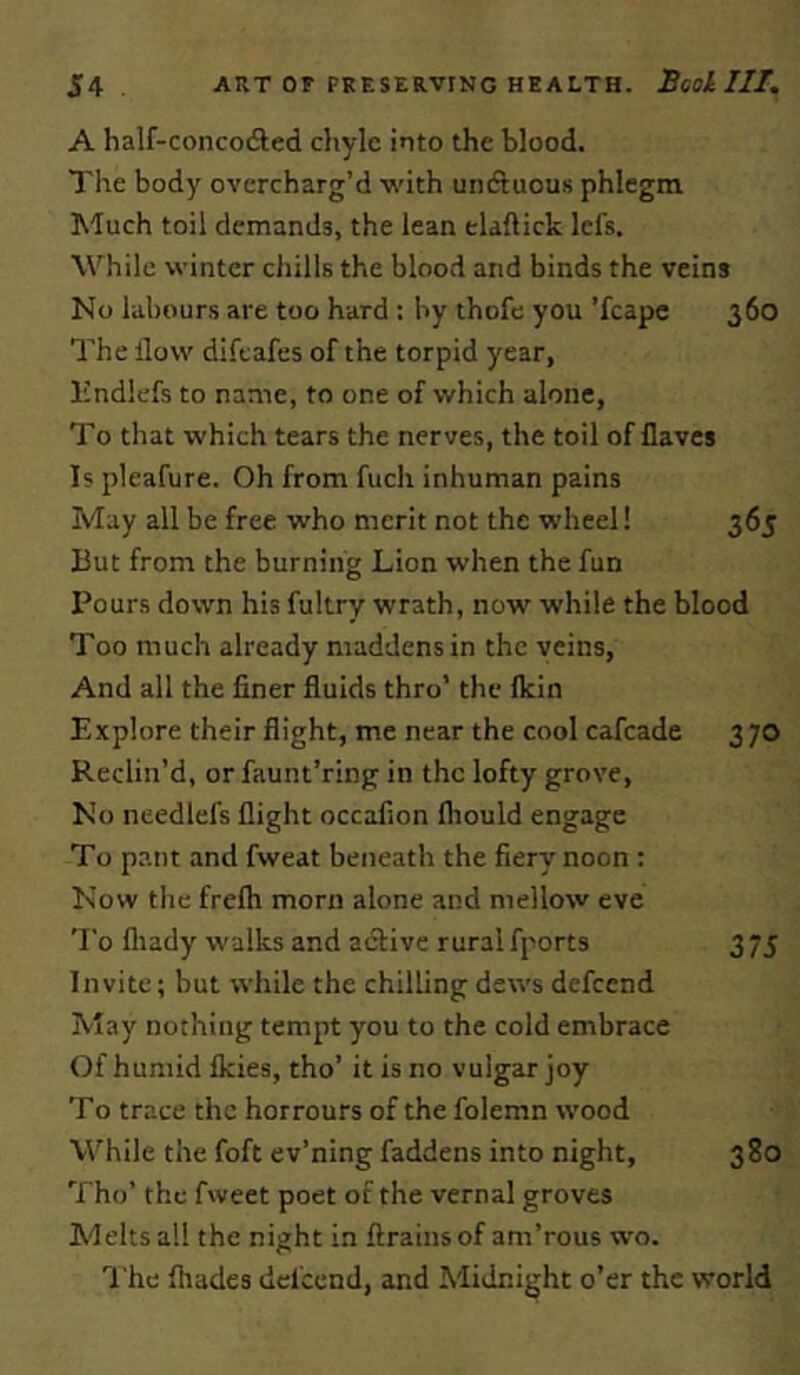 A half-concodled chyle into the blood. The body overcharg’d with unduous phlegm Much toil demands, the lean elaftick lefs. While winter chills the blood and binds the veins No labours are too hard : by thofc you 'fcapc 360 The Ilow difcafes of the torpid year, Endlefs to name, to one of which alone, To that which tears the nerves, the toil of flaves Is pleafure. Oh from fuch inhuman pains May all be free who merit not the wheel! 365 But from the burning Lion when the fun Pours down his fultry wrath, now while the blood Too much already maddens in the veins. And all the finer fluids thro’ the flein Explore their flight, me near the cool cafeade 370 Reclin’d, or faunt’ring in the lofty grove. No needlefs flight occafion fliould engage To pant and fweat beneath the fiery noon : Now tlie frefti morn alone and mellow eve To fliady walks and active rural fports 3 75 Invite; but while the chilling dews defeend May nothing tempt you to the cold embrace Of humid fleies, tho’ it is no vulgar joy To trace the horrours of the folemn wood While the foft ev’ning faddens into night, 380 Tho’ the fweet poet of the vernal groves Melts all the night in {trains of am’rous wo. I'he fliades defeend, and Midnight o’er the world