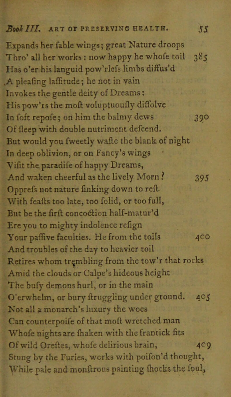 Expands her fable wings; great Nature droops Thro’ all her works : now happy he whofe toil 385 Has o’er his languid pow’rlefs limbs diffus’d .A pleafing laflitude; he not in vain Invokes the gentle deity of Dreams: His pow’is the moft voluptuoully diflblve In foft repofe; on him the balmy dews 350 Of lleep with double nutriment defccnd. But would you fweetly waflc the blank of night In deep oblivion, or on Fancy’s wings Vifit the paradife of happy Dreams, And waken cheerful as the lively Morn ? 395 Opprefs uot nature finking down to reft With feafts too late, too folid, or too full. But be the firft concotftion half-matur’d Ere you to mighty indolence refign Your paflive faculties. He from the toils 4CO And troubles of the day to heavier toil Retires whom tr;jmbling from the tow’r that rocks Amid the clouds or Calpe’s hideous height The bufy demons hurl, or in the main O’erwhclm, or bury ftruggling under ground. 405 Not all a monarch’s luxury the woes Can counterpoife of that moft wretched man M'^hofe nights are fliaken with thefrantick fits Of wild Oreftes, whofe delirious brain, 4^9 Stung by the Furies, works with poifon’d thought. While pale and monftrous painting Ihocks the foul.