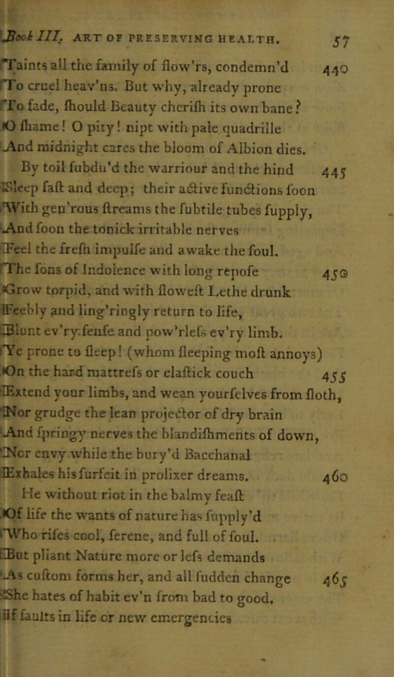 445 faints all the family of flow’rs, condemn’d 440 rfo cruel heav’ns. But why, already prone rfo fade, Ihould Beauty chcrifh its own bane? •O Ihame! O pity! nipt with pale quadrille J\nd midnig^ht cares the bloom of Albion dies. By toil fubdu’d the warriour and the hind TSlecp fall and deep; their aiSive fundlions foon With gen’rous ftreams the fubtile tubes fupply, ■u\nd foon the tonick irritable nerves SFeel the frefn inipulfe and aw'ake the foul. rrhe fans of Indolence with long repofe 450 •Grow torpid, and with floweft Lethe drunk fFeebly and ling’ringly return to life, iSiunt ev’ry.feafe and pow’rlel's ev’ry limb. iTe prone to deep! (whom deeping mod annoys) •On the hard mattrefs or eladick couch 455 ilExtend your limbs, and wean yourfelves from doth, INor grudge the lean projetftor of dry brain 'And fpringy' nerves the hlandidiments of down, 'INor envy while the bury’d Bacchanal dExhales hisfurfeit in prolixer dreams. 460 He without riot in the balmy fead ^•Of life the wants of nature has fupply’d Who rifes cool, ferene, and full of foul. EIBut pliant Nature more or Icfs demands ‘As cudom forms her, and all fudden change 465 ■She hates of habit ev’n from bad to good, iflf faults in life or new emergencies