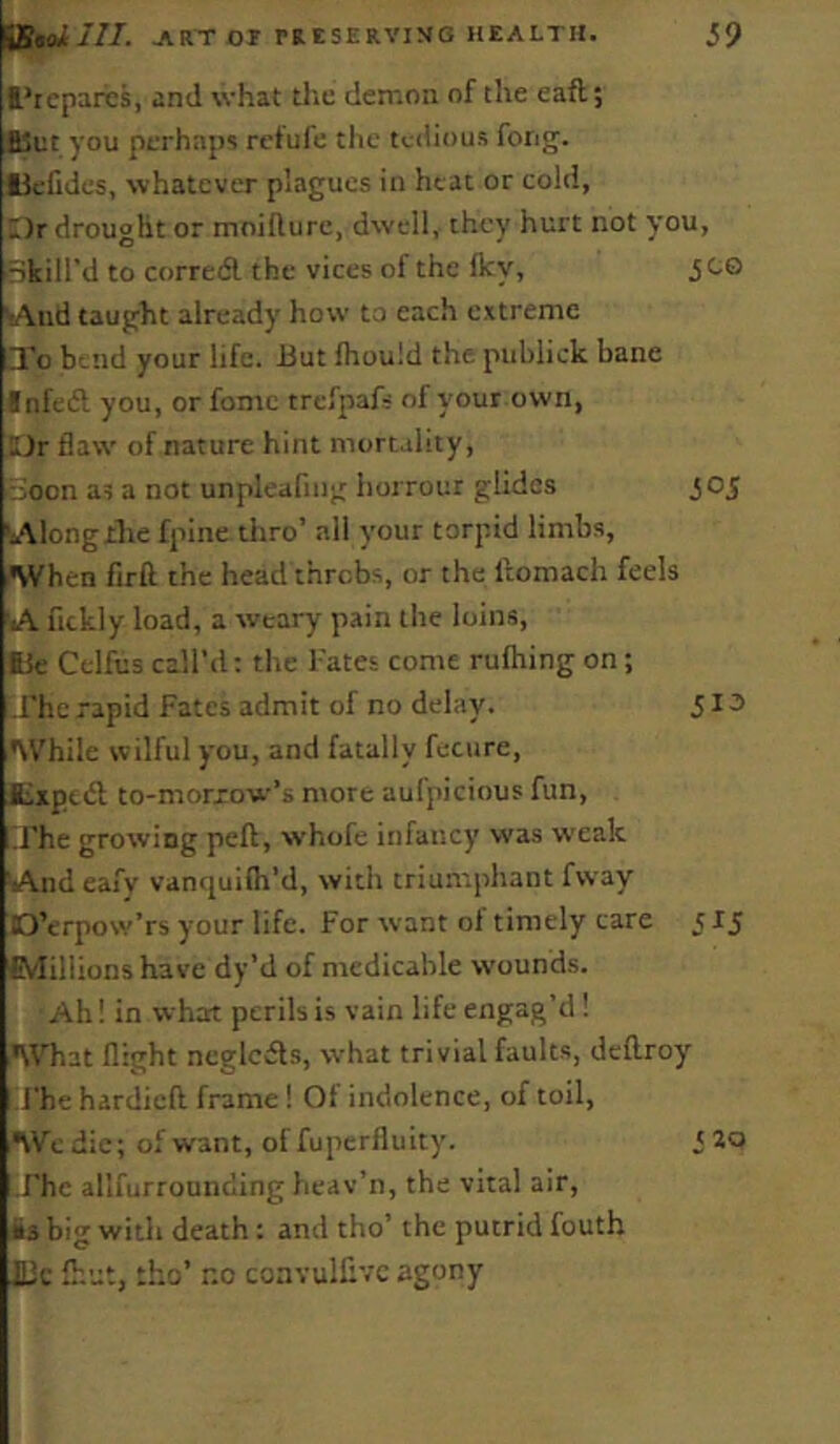 I’rcparcs, and what the demon of the eaft; B5et you perhaps rcfufe the tcfiious fong. liefides, whatever plagues in heat or cold, Dr drought or moifture, dwell, they hurt not you, Bkill’d to corretfl the vices of the fky, JCO vAud taught already how to each extreme □To bend your life. 13ut Ihould the publick bane Infeft you, or fonic trefpafs of your own, Dr flaw of nature hint mortality, icon at a not unpleafing Iiorrour glides joj 'Alongihe fpine thro’ all your torpid limbs. When firft the head throbs, or the llomach feels A fickly load, a weary pain the loins, lie Celfus call’d; the Tates come ruftiing on; Lfhe rapid Fates admit of no delay. 5 ^ ^ While wilful you, and fatally fecure, Expedt to-morxow’s more aufpicious fun, ifhe growing peft, whofe infancy was weak And eafy vanquifh’d, with triumphant fvvay D’erpow’rs your life. For want ol timely care 515 £vIiliions have dy’d of medicable w’ounds. Ah! in what perils is vain life engag’d ! iWhat flight ncglcds, what trivial faults, deftroy [Fhe hardieft frame I Of indolence, of toil, Wcdic; of want, of fuperfluity. '20 -Fhc allfurrounding heav’n, the vital air, Ss big with death: and tho’ the putrid fouth JOc Ihut, tho’ no convullivc agony
