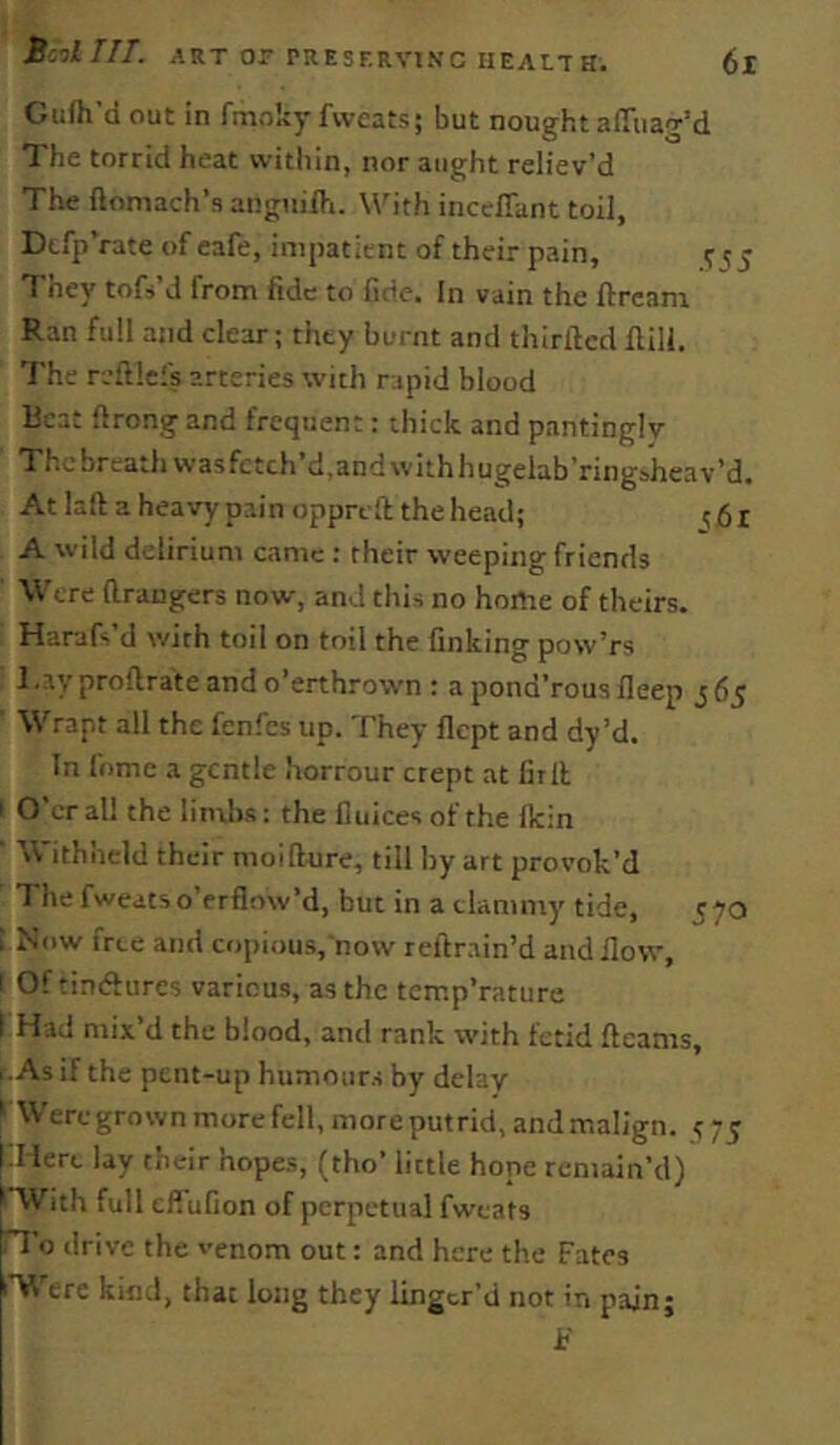 Gufh’d out in fmoky fweats; but nought affuag’d The torrid heat within, nor aught reliev’d The ftomach’s angnifti. With incelTant toil, Dtfp’rate of cafe, impatient of their pain, ^ 15 They tofs’d from fide to fide. In vain the ftream Ran full and clear; they burnt and thirfted flill. The reftlefs arteries with rapid blood Beat ftrong and frequent: thick and pantinglv The breath was fctch*d,and with hugelab’ring&hcav’d. At laft a heavy pain oppreft the head; A wild delirium came : their weeping friends Were (Irangers now, and this no home of theirs. Harafs d with toil on toil the finking pow’rs J .ay proftrate and o’erthrown : a pond’rous ileep j 65 Wrapt all the fenfes up. They flept and dy’d. In fomc a gentle horrour crept at firll ' O’er all the lindj.s: the fluices of the Ikin Withheld their nioifture, till by art provok’d The fweats o’erflnw’d, but in a clammy tide, 570 ; Now free and copious,‘now reilr.ain’d and ilow, I Of timfturcs various, as the temp’rature 1 Had mix’d the blood, and rank with fetid ftcanis, ..As if the pent-up humours by delay ' Weregrownmorefcll,moreputrid,andmalign. ^75 Plere lay their hopes, (tho’ little hope remain’d) ' With full efiufion of perpetual fweats ”I o drive the venom out: and here the Fates '■V^Tre kind, that long they linger’d not in pain;