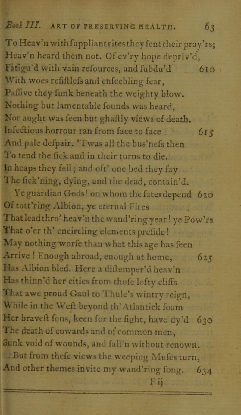 To Heav’n with fuppliant rites they fent their pray’rs; Ilcav’n heard them not. Of ev’ry hope depriv’d, Fatigu'd with vain refources, and fubdu’J 6lo With woes rcfilllefsand enfeebling fear, Paliive they funk hcneatli the weighty blow. Nothing but lamentable founds was heard, Nor aught was fecn but ghailly views of death. Infedlious horrout ran from face to face 6x5 And pale defpair. ’Twas all the bus’ncfs then 'I'o tend the lick and in their turns to die. In heaps they fell; and oft’ one bed they fay The fick’ning, dying, and the dead, contain’d. Veguaidian Gods! onwhomthefatesdepend 620 Of tott’ring Albion, ye eternal Fires That lead thro’ heav’n the wand’ringyear! yc Pow’rs That o’er th’ encircling clenients prefide! May nothing worle than what this age has feen Arrive ! Enough abroad, enough at home, 625 Has .\lbioii bled. Here a difiemper’d heav'n Has thinn’d her cities from thofe Irfty cliffs 1 hat awe proud Gaul to 1 hulc’s wintry reign. While in the Well beyond tli’Atlantick foam Her bravcll fens, keen for the fight, have dy’J 630 The death of cowards and of common men. Sunk void of wounds, and fall'n without renown. But front thefc views the weeping Mufes turn. And other themes invite my wand’ring fong. 634 lii