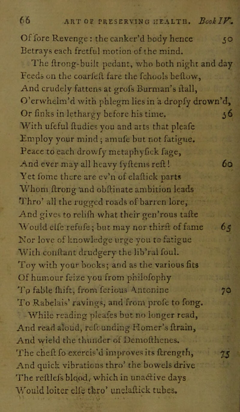 Of fore Revenge: the canker’d body hence jO Betrays each fretful motion of the mind. The ftrong-built pedant, who both night and day Feeds on the coarfed fare the fchools bellow, And crudely fattens at grofs Burman’s ilall, O’erwhelm’d with phlegm lies in a dropfy drown’d. Or finks in lethargy before his time. 3 6 With ufefal Rudies you and arts that pleafe Employ your mind ; amufe but not fatigue. Peace to each drowfy metaphyfick fage. And ever may all heavy lyRems reR! 6o Yet fome there are cv’n of elaRick parts Whom flrong and obRinate ambition leads Thro’ all the rugged roads of barren lore, And gives to rclifh what their gen’rous taRe Would elfe refufe; but may nor thirR of fame 65 Nor love of knowledge urge you to fatigue M’ith coiiRant drudgery the lib’ral foul. Toy' with your books; and as the various fits Of humour feize you from philofophy ’’I'p fable fliift, from ferious A.ntcriine 70 To Rabelais’ ravings, and from profe to fong. While reading plcafes but no longer read. And read aloud, reft unding Homer’s Rrain, And wield the thunder of OemoRhenes. The cheR fo e.xercis'd improves its Rrength, 75 And quick vibrations thro’ the bowels drive The rcRlel'sblqod, which in unadlive days W'ould loiter clfs thro’ unelaRick tubes.