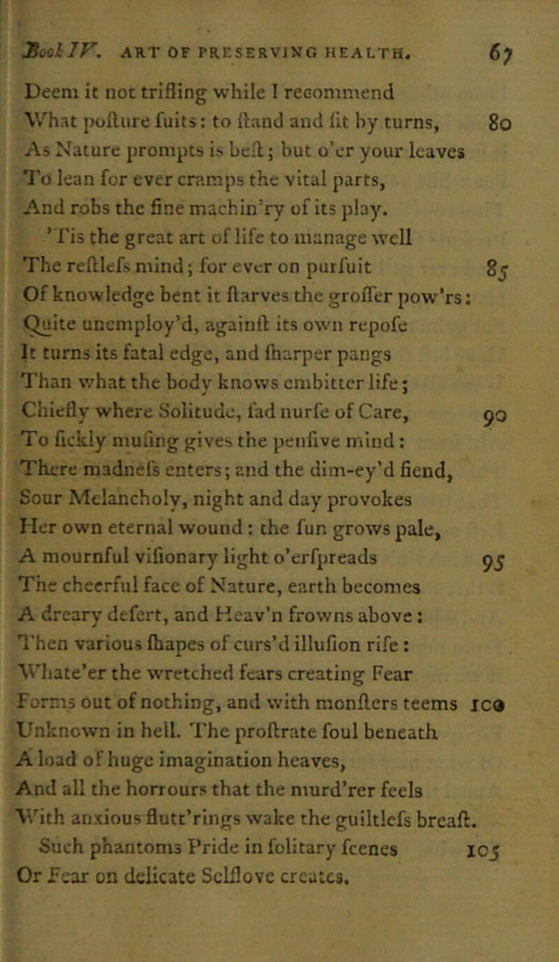 Deem it not trifling while I recommend What poilure fuits: to (land and lit by turns, As Nature prompts is hell; but o’er your leaves To lean for ever cramps the vital parts. And robs the fine machin’ry of its play. ’Tis the great art of life to manage well The reftlcfs mind; for ever on purfuit Of knowledge bent it ftarves the grofler pow’rs; ^ite unemploy’d, againft its own repofe It turns its fatal edge, and (harper pangs Than what the body knows embitter life; Chiefly where Solitude, fad nurfe of Care, To fickly mufing gives the peufive mind: There madnefs enters; and the dim-ey’d fiend, Sour Melancholy, night and day provokes Her own eternal wound: the fun grows pale, A mournful vifionary light o’erfpreads The cheerful face of Nature, earth becomes A dreary defert, and Keav’n frowns above: Then various (bapes of curs’d illufion rife: Whate’er the wretched fears creating Fear Forms out of nothing, and with monllers teems i Unknown in hell. The proftrate foul beneath A load of huge imagination heaves, And all the honours that the murd’rer feels With anxious flutt’rings wake the gpiiltlefs bread. Such phantoms Pride in folitary feenes Ii Or Fear on delicate ScLflove creates.