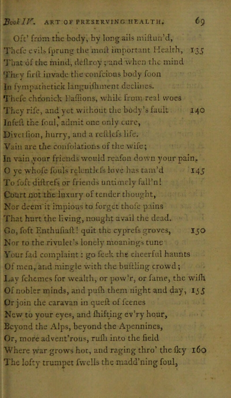 Oft’ from the body, by long ails millun’d, Tilde evils I'prung the moll important Health, 135 'J'hat of the mind, dellroy; and when the mind ‘J'hry firft invade the confeious body fooii 111 fympathetick langiiilhmcnt declines. Thefe chcbnick I'aflions, while from real woes They rife, and yet without die body’s fault 140 Infell the foul, admit one only cure, Divtilion, hurry, and a relUtfs life. Vain are the confolatioris of the wife; In vain your friends would reafon down your pain, O ye whofe fouls relenth fs love has tam’d 145 To foft diflrefs or friends untimely fall’n! Court not the luxury of tender thought. Nor deem it impious to forget thofe pains That hurt the living, nought avail the dead. Go, foft Enthufiafl! quit the cyprefs groves, 150 Nor to the rivulet’s lonely moaniugs tunc Your fad complaint: go feek the ciieerful haunts Of men, and mingle with the buftling crowd; I.ay fehemes for wealth, or pow’r, or fame, the wUh Of nobler minds, and pulh them night and day, 135 Or join die caravan in queft of feenes New to your eyes, and fliifting ev’ry hour. Beyond the Alps, beyond the Apennines, Or, more advent’rous, rulli into the field Where war grows hot, and raging thro’ t;he Iky 160 The lofty trumpet fwclls the madd’ning foul,