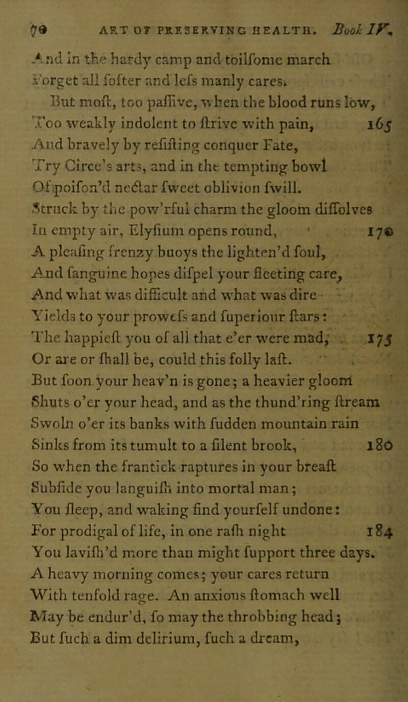 A .tJ In the hardy camp and toilfomc march .i’orget all fofter and Icfs manly cares. But moft, too paffive, w hen the blood runs low, Too weakly indolent to llrivc with pain, 165 And bravely by refilling conquer Fate, Try Circe’s arts, and in the tempting bowl Of poifon’d nedlar fwcet oblivion fwill. .''truck by the pow’rful charm the gloom dilTolves In empty air, Elyfium opens round, ' lye A plcallng frenzy buoys the lighten’d foul. And fanguine hopes difpel your fleeting care^ And what was difficult and what was dire Yields to your prowtfs and fuperiour flars: I'he. liappieft you of all that e’er were mad; 175 Or are or fhall be, could this folly laft. But foon your heav’n is gone; a heavier gloom Shuts o’er your head, and as the thund’ring llream Swoln o’er its banks with fudden mountain rain Sinks from its tumult to a filent brook, 180 So when the frantick raptures in your breaft Subfide you languilh into mortal man; You fleep, and w'aking find ycurfelf undone: For prodigal of life, in one rafh night 184 You lavifli’d m.ore than might fupport three days. A heavy morning comes; your cares return With tenfold rage. An anxious ftomath well May be endur’d, fo may the throbbing head; But fuch a dim delirium, fuch a dream.