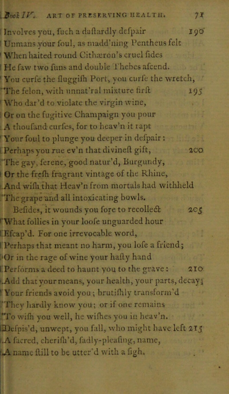 1 Involires you, fuch a daftardly dtfpair 190 I Unmans vour foul, as madd’iiing; I’entheus felt ' When halted round Cithicron’s cruel fides I He faw two funs and double fhebcs afcend. ' You curfe the fluggifh Port, you curfc the wretch, The felon, with iinnat’ral mixture tirft. 195 ' Who dat’d to violate the virgin wine, I Or on the fugitive Champaign you pour A thoufand curfes, for to heav’n it rapt ' Your foul to plunge you deeper in defpair: 1 Perhaps you rue ev’n that divinell gift, aco The gay. ferene, good natur’d. Burgundy, I Or the frefh fragrant vintage of the Rhine, r.And wifli that Heav’n from mortals had withheld The grape and all intoxicating bowls. Befides, it wounds you fore to recolledb 205 I'What follies in your loofe unguarded hour LEfcap’d. For one irrevocable word, I Perhaps that meant no harm, you lofe a friend; i'Or in the rage of wine your hafty hand 1 Performs a deed to haunt you to the grave: 2lo p.Add that your means, your health, your parts, decay; ' Your friends avoid you ; brutilltly transform’d fTliey hardly know you; or if one remains !*To wilh you well, he wilhes you in heav’n. liDcfpis’d, unwept, you fall, wlio might have left 21 j i.A facred, cherifli’d, fadly-pleafing, name, Ji. name flill to be utter'd with a figh.