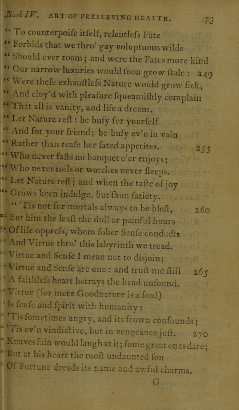 “ To counterpoife itfelf, rclemlcfs Fate i orbitls that we thro’ gay voluptuouswilds “ Should ever roam; and were the Fates more kind “ Our narrow luxuries wouldfoon grow Hale : 2^9 “ Were thefe exhauHlefs Nature would grow lick, “ And cloy’d with plealure fqueamillily complain l'h.->t all is vanity, and life a dream. “ I.et Nature reft.: be buly for yourfelf “ .And for your friend; be bufy ev’n in vain “ Rather than teafe her fated appetites. “ \Fho never falls no banquet e’er enjoys; '“.W ho never toils or watches never lleeps. Let Nature reft; and when the tafte of joy Grows keen indulge, but Ihim faticty. “ ■ Fis not for mortals always to be bleft, ■“ But him the leaft the dull or painful hours '■ Of life opprefs, whom fober Senfe conducls ‘ .And Virtue thro’ this labyrinth we tread. \ irtuc and Seiife I mean not to disjoin; • Virtue and Senfe arc one : and truft me ftiil ‘ faithlefs heart betrays the head unfounu. V.rtue 'for mere Goodnature is a foal) '* Is feiife and fjiirit with humanity: 'Tisfometimes angry, a.nd its frown confounds; - ’ Fis ev’n vindic'li vc, but in vengeance juft. 270 ' ^^avesf.'.in would laugh at it; fome great cnesdare; But at his heart the moft undaunted fon Of fortune dreads its .'-.ame and awful charms. G 2J5 260 af’5