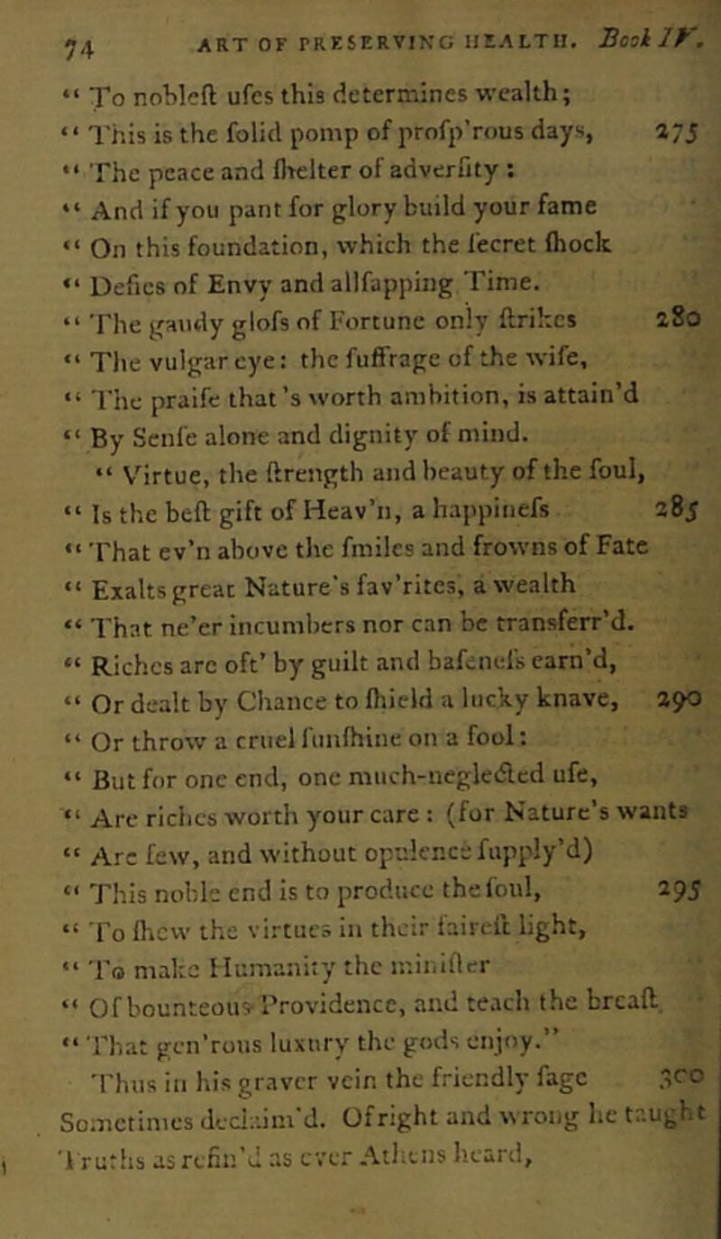 “ To nobleft ufcs this determines wealth; ‘‘ I’his is the folid pomp of profp’rous days, 275 '• The peace and flrelter of adverfity : “ And if yon pant for glory build your fame “ On this foundation, which the fecret (hock “ Defies of Envy and allfapping Time. “ The gaudy glofs of Fortune only ftrihcs aSo “ The vulgar eye: the fuffrage of the wife, “ The praife that’s worth ambition, is attain’d “ By Scnfe alone and dignity of mind. “ V’irtue, the ftrength and beauty of the foul, “ Is the bed; gift of Heav’n, a happinefs 285 “ That ev’n above the fmiles and frowns of Fate “ Exalts great Nature’s fav’rites, a wealth “ That ne’er Incumbers nor c.in be transferr’d. “ Riches arc oft’ by guilt and bafenefs earn’d, “ Or dealt by Chance to fliield a lucky knave, 290 “ Or throw a cruel funlhine on a fool; “ But for one end, one miich-negledcd ufe, “ Arc riches worth your care : (for Nature’s wants “ Arc few, and without opulence fupply’d) “ This noble end is to produce the foul, 295 “ To (licw the virtue.^ in their faired light, To make Humanity the ir.ii.illcr “ Of bounteous- I'rovidencc, and teacli the bread “ That gen’rons luxury the gods enjoy.” Thus in his graver vein the friendly fage .fo Sometimes deciaim'd. Of right and xsrong he taught '1 ruths as refin’d as ever Allans lieard,