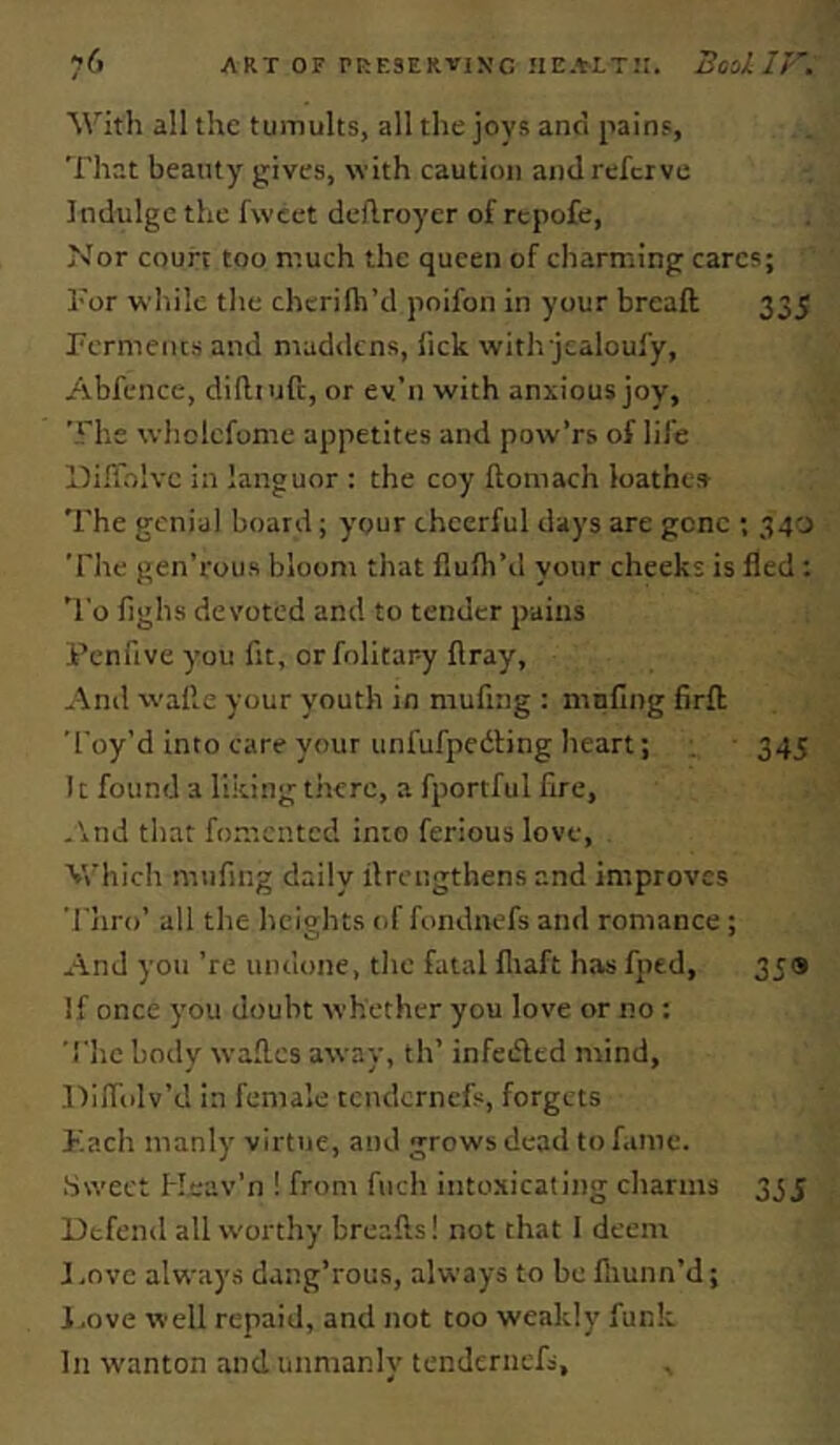 M'ith all the tumults, all the jovs anci pains, That beauty gives, with caution and refer ve Indulge the fwcet dedroyer of repofe. Nor court too much the queen of charming cares; Tor while the chcrifh’d poifon in your bread 335 Permeius and maddens, fick with jcaloufy, Abfence, difltuft, or ey’n with anxious joy. The whclefome appetites anel pow’rs of life llifTolve in languor : the coy ftomach loathes The genial board; your cheerful days are gone ; 340 The gen’rous bloom that flulh’d your cheeks is fled: 'I'o fighs devoted and to tender pains Peniive you fit, orfolitary ftray, -\nd walle your youth in mufing : mnfing firfl Toy’d into care your unfufpedbng heart; 345 11 found a liking there, a fportful fire, .\nd that fomented into ferious love. Which mufing daily ilrengthens and improves Thro’ all the heights t.f fondnefs and romance ; And you ’re undone, tlie fatal fliaft has fped, 359 If once you doubt whether you love or no ; rhe hotly wafl.es away, th’ infeifled mind, lliffiilv’d in female tendernefs, forgets Kacli manly virtue, and grows dead to fame. .Sweet Keav’n ! from fuch into.Hicating charms 33 j Defend all w'orthy breafts! not that I deem I ,nVC always dang’rous, always to be lliunn’d; l.ove well repaid, and not too weakly funk In wanton and unmanly tendernefs.