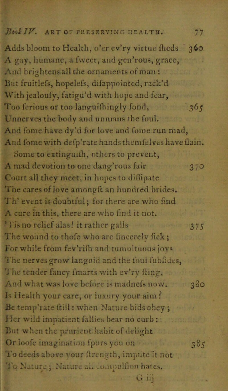 Adds bloom to Healtli, o’er cv’ry viitue fheds 360 A gay, liumane, a fwect, and geii’rous, grace, And brightens all tJie ornaments of man : lint fruitlefs, hopclefs, difappoiiucd, rack’d With jealoulV, fatigu’d with hope and fear, Too ferious or too languifhingly fond, 365 Unnerves tiie body and unmans the foul. And fome have dy’d for love and fonie run mad. And fomewith defp’ratchandsthemfelvcshavcflain. Some to eitinguilh, others to prevent, A mad devotion to one dang'rous fair 370 Court all they meet, in hopes to diiripate Tile cares of love amongft an hundred brides. Til’ event is doubtful; for there are who find cure in this, there are who find it not. ’ !'is no relief alas! it rather galls 3 75 The wound to thofe who are tinccrelv Tick; l or while from fev’rifh and rumuituou.s joys ’i'he nerves grow languid and the foul fubkdes, d he tender fancy fmarts with ev’ry iting. And what was love before is madnefs now. 380 Is Health your care, or luxury your aim ? Be temp’rate (till: when Nature bids obey ; I ler wild impatient fallies bear no curb: But when the prurient habit of ilciight Or loofe imagination fpurs you on To deeds above your ft.-ength, impute it not To N„lurj ; fdaturs a., o.npulhun hates. G iij 585