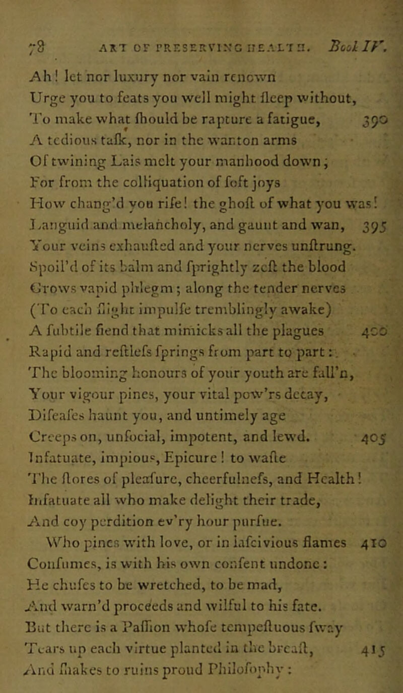 73 AK7 or rRF.snKviN'c iiE.’.LT:!. Boikiy. Ah ! let nor luxury nor vain renown Urge you to feats you well might fleep without. To make what Ihould be rapture a fatigue, 390 A tceiious talk, nor in the wanton arms Of twining Lais melt your manhood down; For from the colliquation of foft joys How chanrr’d vou rife! the ohofl of what you was! o » c* J J-anguid and melancholy, and gaunt and wan, 39J Your veins exhauflcd and your nerves unflrung. Spoil’d of its balm and fprightly zeff the blood Grows vapid phlegm ; along the tender nerves ( To eaci) flight impulfe tremblingly awake) A fubtile fiend that mimicks all the plagues 4CO Rapid and rcftlefs fprings from part to part:. The blooming honours of your youth are fall’n, Your vigour pines, your vital pow’rs decay, Difeafes haunt you, and untimely age Creeps on, unfocial, impotent, and lewd. 405 Infatuate, impious. Epicure ! to wafic 'I'he llores of pleafurc, cheerfulnefs, and Health! fiifatuate all who make delight their trade, Aiiid coy perdition ev'ry hour purfue. Who pines with love, or in iafeivious flames 410 Confiimes, is with his own confent undone : He chufes to be wretched, to be mad, A.nd warn’d proceeds and wilful to his fate. But there is a Paflion vvhofe tcnipcftuous fway Tears up each virtue planted in the brcafl. And fliakes to ruitis proud Philofophy : 41.^