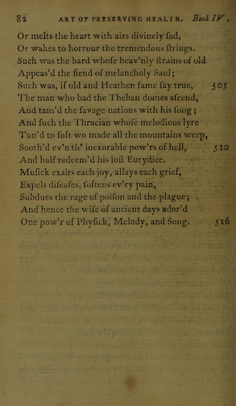 Or.melts the heart with airs divinely fad, Or wakes to horrour the tremendous firings. Such was the bard whofe hcav’nly ftrainsof old Appeas’d the fiend of melancholy Saul; Such was, if old and Heathen fame fay true, 5 05 The man who bad the Theban domes afeend, And tam’d the favage nations with his fong; And fuch the Thracian whofe melodious lyre Tun’d to foft wo made all the mountains weep, Sooth’d e v’n th’ inexorable pow’rs of hell, 510 And half redeem'd his loft Eurydice. Mufick exalts each joy, allays each grief, Expels difeafes, foftens ev’ry pain. Subdues the rage of poifon and the plague; And hence the wife of ancient days ador’d One pow’r of Phyfick, Melody, and Song. 516
