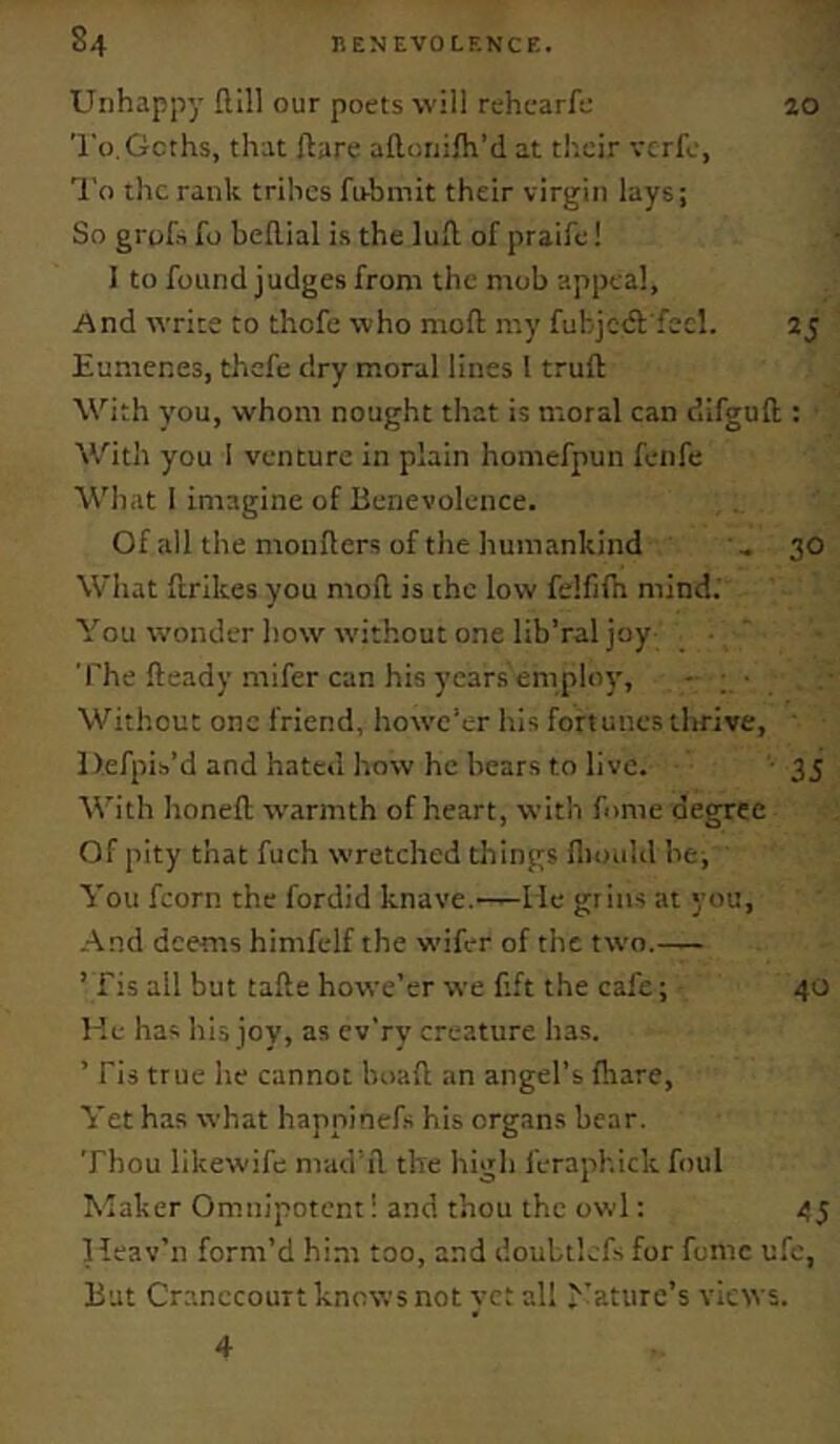 Unhappy Hill our poets will rehearfe 20 To.Gcths, that ftare aflcriifh’d at th.cir vcrfe, ■^I’o the rank tribes firbmit their virgin lays; So grofs fo beflial is the luft. of praife! 1 to found judges from the mob appeal, And write to thofe who mofl my fubjctft fecl. 25 Eumenes, thefe dry moral lines I truft With j’ou, whom nought that is moral can dlfguft ; With you I venture in plain homefpun feiife What I imagine of Benevolence. Of all the monflers of the humankind ..30 What ftrikes you mod is the low felfifh mind.' You wonder how without one lib’ral joy ■ ‘ The fteady mifer can his years'emploj', - • Without one friend, howe'er his fortunes thrive, ' Defpib’d and hated how he bears to live. 35 With honed warmth of heart, with fume degree Of pity that fuch wretched things fliouhl be, You fcorn the fordid knave.—He grins at you. And deems himfelf the wifer of the two.— ’ fis all but tade howe’er we dft the cafe; 40 l ie has his joy, as cv'rv creature has. ’ Fis true he cannot boad an angel’s (hare. Yet has what happinefs his organs bear. Thou likewife mad'd the high feraphick foul Maker Omnipotent! and thou the owl; 45 Heav’n form’d him too, and doubtlcfs for fomc ufc. But CranccouTt knows not yet all 'Nature’s views. 4