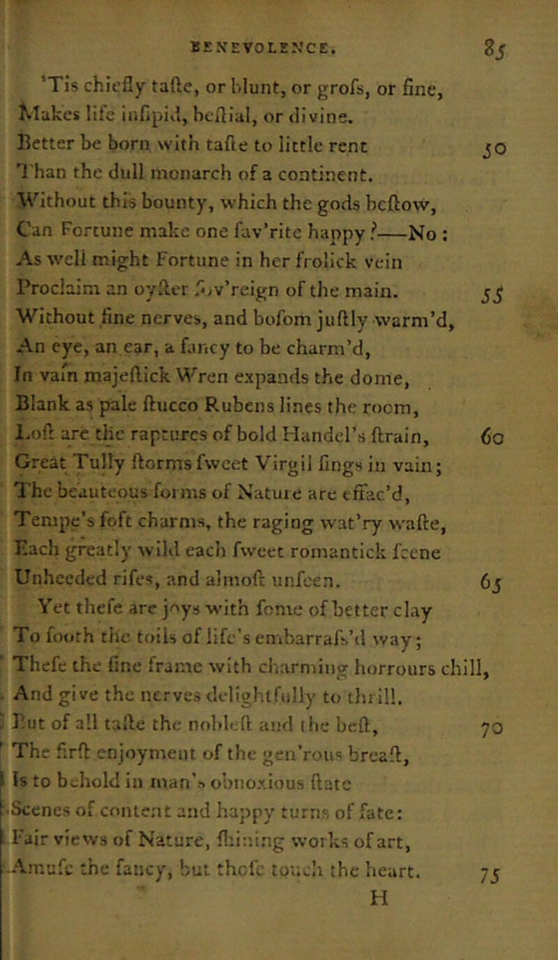 ’Tis chiefly tafte, or blunt, or grofs, or fine, Jvlakcs life iiifipiil, beflial, or liivitie. ]5etter be born with tafle to little rent 'I'han the dull monarch of a continent. Without this bounty, which the gods bcftow, Can Fortune make one fav’ritc happy !—No ; As well might Fortune in hcrfrolick vein Proclaim an oyfler .''ov’rcign of the main. Without fine nerves, and bofom juftly warm’d. An eye, an ear, a fiincy to be charm’d, In vain majellick Wren e.xpands the dome, Blank as pale ftucco Rubens lines the room, 1,0ft arc the raptures of bold Handel’s ftrain. Great Tully ftormsfwcct Virgil lings in vain; The beauteous foi ms of Natui e are effac’d, Tempe’s foft charms, the raging wat’ry wafte. Each greatly wild each fweec romantick fccne Unheeded rifes, and almoft unfeen. Yet thefc are joys with fonie of better cl.ty To footh the toils of life’s embarrafs’d way; Thefc the fine frame with cliarming horrours chill. And give the nerves delightfully to tin ill. Put of a!! talle the nobleft and (he belt, ' The firft enjoyment of the geu’rous breaft, ^ Is to behold in man’s obno.tious ftatc Scenes of conte.nt and happy turns of fate: Fair views of Nature, ftrii'.ing works of art, cAmufc the fancy, but thefe touch the heart. H 50 5S 60 65 70 75