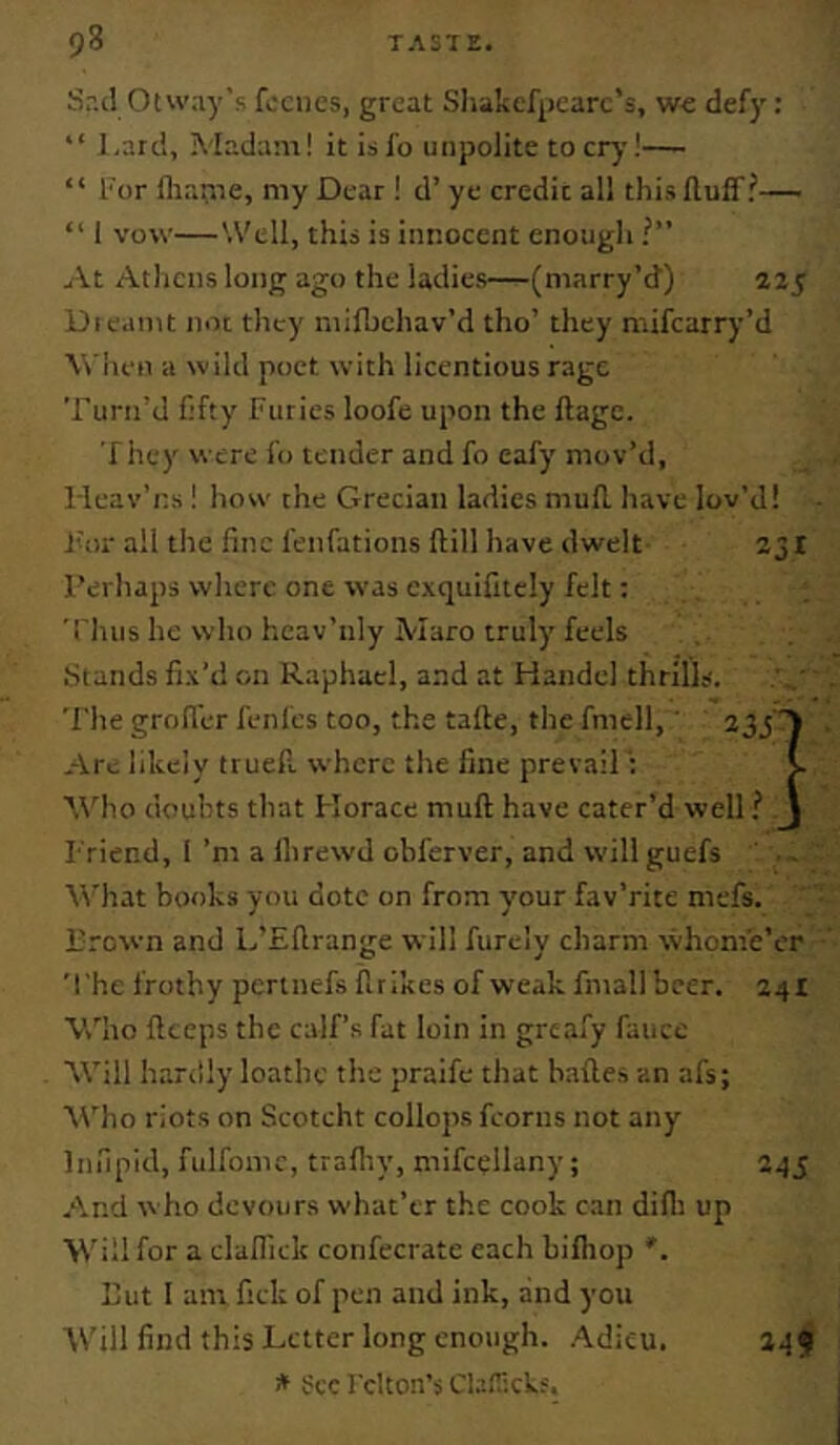 Sr.d Otway’s fociics, great Sliakefpcarc’s, Vfc defy: “ ],arci, Mada:ii! it isfo unpolite to cry!— “ I'or fliarne, my Dear ! d’ ye credit all this Huff?— “ 1 vow—'.Veil, this is innocent enough ?” jA.t Athens long ago the ladies—(marry’d') 225 Die.mit not they milbehav’d tho’ they mifearry’d Wiien a wild poet with licentious rage Turn’d fifty Furies loofe upon the ftage. T hey were fo tender and fo eafy mov’d, lleav’ns ! how the Grecian ladies mufl. have lov’d! ikii all the fine fenfations ftill have dwelt 231 Perhaps where one was cxquifitcly felt; Thus he who heav’nly Maro truly feels .Stands fix’d on Raphael, and at Handel thrills. The groffer fenfes too, the tafte, the fmell,' 233 ) Are likely truefi. where the fine prevailV. \\’ho douhts that Horace muft have cater’d well ? J Friend, 1 ’m a Ihrewd obferver, and willguefs What books you dote on from y'our fav’rite mefs. Prown and L’Efirange will furcly charm whome’er The frothy pertnefs firikcs of weak fmallbcer. 24! ■Vv'ho fteeps the calf’s fat loin in greafy fauce Will hardly loathe the praife that hades an afs; AVho riots on Scotcht collops fcorns not any Infipid, fulfomc, trafiiy, mifcellany; 245 And who devours what’er the cook can difli up Will for a cladick confecrate each billiop '. Put I am fick of pen and ink, and you Will find this Letter long enough. Adieu. * See I'clton’s Cbnickf. 149