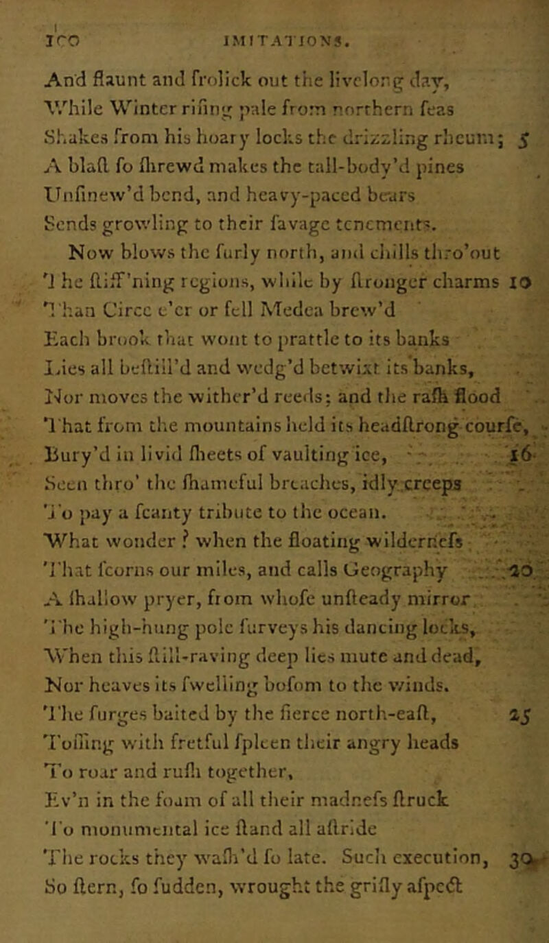 And flaunt and frolick out tiie livelong dav, V.'hile Winter rifing ;>a!e from northern feas Shakes from his hoary lochs the drizzling rlicuni; 5 A blafl. fo flirewd makes the tail-body’d pines Unfinew’d bend, and heavy-paced bears Sends growling to their favage tenements. Now blows the furly north, and chills thro’out 'J he ftifT’ning regions, wliilc by flronger charms 10 'i han Circe e’er or fell Medea brew’d Each brook that wont to prattle to its banks I.ies all beflill’d and wedg’d betwixt its banks. Nor moves the wither’d reeds; and the rafh flood That from the mountains held its headflrong courfc, - liury’d in livid flieets of vaulting ice, - l6- been thro’ the lhameful breaches, idly creeps ■j'o pay a fcanty tribute to the ocean. ' . What wonder when the floating wilderricfs 'J'hat fcorns our miles, and calls Geography . . .no , A lhallow pryer, fiom whofe unfteady mirror 'i'he high-hung pole furveys his dancing locks. When this flill-raving deep lies mute and dead. Nor heaves its fwclling bofom to the winds. 'I'he forges baited by the fierce nortlt-eafl, 45 Toiling witli fretful fplcen their angry heads To roar and rufli together, Ev’n in the foam of all tiieir madnefs flruck 'I'o monumental ice fland all aftride The rocks they walli'd fo late. Such execution, So Hern, fo fudden, wrought the grifly afpcift