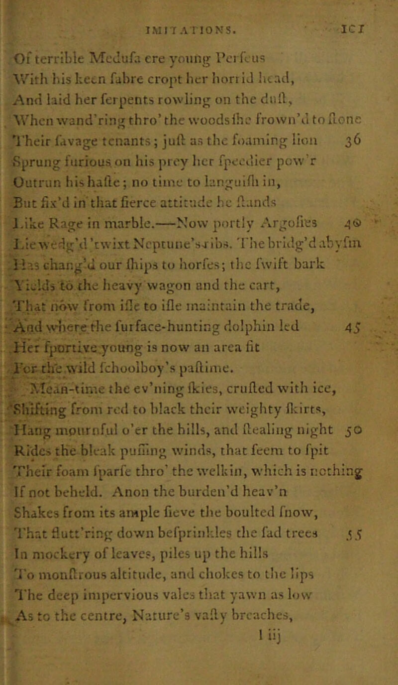 l.MI r A I IONS. ICI of terrible McJufii ere yoting I’ci li as V/ith bis keen fabre croyt her bon iJ btad, And hid her ferments rowling on the dull, When wand'rin^ thro’the woodsihe frown’d toTLonc Their fdvage tenants; juft as the foaming lion 36 Sprung furious on liis prey licr fpeedier pow r Outrun his haftc; no time to hnguifli in, But fix’d in tliat fierce attitude he ftands J.ike Rage in marble.—Mow portly Argofies .((5 J,iew edg’d’twixtMcptiine’sribs. The bridg’d.tbyfin H’.j changed our Ihips to horfe.s; the fwift bark Yields to the heavy wagon and the cart, That now from ifle to ifle maintain the trade, And w'nere the futface-hunting dolphin led 45 Her fportive young is now an area fit I'or the wild fchoolboy’s paftime. Mean-time the ev’ning fkies, criifteJ with ice, Sliifting from red to black their weighty fltirts, I latig mournful o’er the hills, and ftealing night 50 Rides the bleak puning winds, that feem to fpit Their foam fparfe thro' the welkin, which is nothing If not beheld. Anon the burden’d heav’n Shakes from its ample fieve the boultcd fnow. That fiutt’ring down befprink.les the fad trees 3 5 In mockery of leaves, piles up the hills 'J'o monftious altitude, and cliokes to the lips The deep impervious vales that yawn as low ^ As to the centre, Nature’s vafty breaches, 1 iij