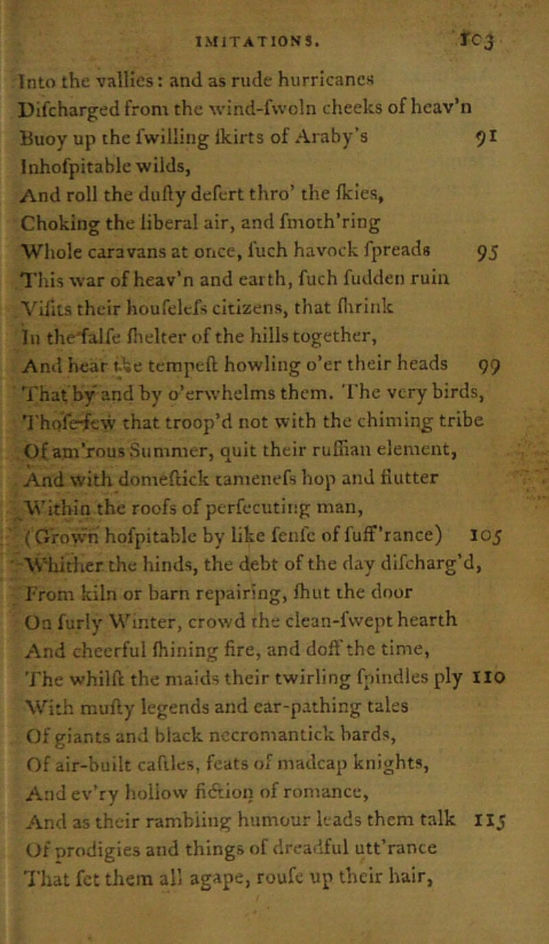 Into the vallies; and as rude hurricanes Difcharged from the wind-fwoln cheeks of heav’n Buoy up the fwilling ikirts of Araby’s Inhofpitable wilds, And roll the dufty defert thro’ the Ikies, Choking the liberal air, and fmoth’ring Whole caravans at once, fuch havock fpreads 95 This war of heav’n and earth, fuch fudden ruin Vifits their houfelcfs citizens, that lliriiik in the'falfe llielter of the hills together. Ami hear ike tempeft howling o’er their heads 99 That by and by o’erwhelms them. The very birds, ’J'hofe^ew that troop’d not with the chiming tribe Of am’rous Summer, quit their ruffian element, And with domeftick camenefs hop and flutter ^Within the roofs of perfecutiiig man, (G'row'n hofpitablc by like fenfc of fuff’rance) 105 ■ W-hirlicr the hinds, the debt of the day difeharg’d, I'rom kiln or barn repairing, ffiut the door On furiy Winter, crowd the clean-fvvept hearth And cheerful Ihining fire, and doft'the time. The whilfl the maids their twirling fpindles ply IIO With mufty legends and car-pathing tales Of giants and black nccroniantick bards. Of air-built cafiles, feats of madcap knights. And ev’ry hollow fiftion of romance. And as their rambling humour leads them talk 11 j Of prodigies and things of dreadful utt’rance That fet them all agape, roufe up their hair,