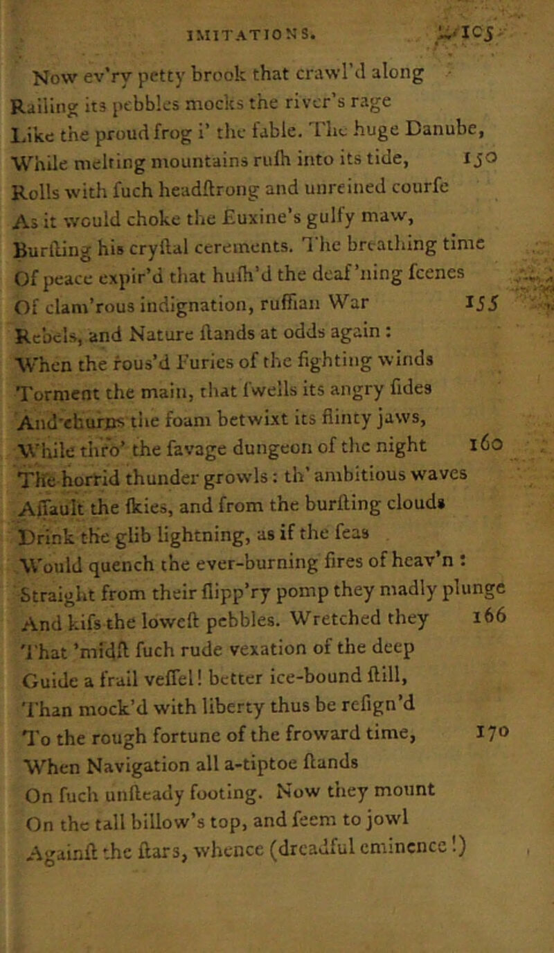 Now ev’ry petty brook that crawl’d along Railing its pebbles mocks the river’s rage Li’Ke the proud frog i’ the fable. The huge Danube, While melting mountains rulh into its tide, i jo Rolls with fuch headftrong and unreined courfc As it would choke the Euxine’s gulfy maw, Buriling his cryllal cerements. Tlie breathing time Of peace expir’d that hufh’d the deaf’ning feenes Of clam’rous indignation, ruffian War IJ5 Rc’oels, and Nature Hands at odds again : ■When the rous’d furies of the fighting winds Torment the main, that fwells its angry fides And'ehurfts tiie foam betwixt its flinty jaws. While thro’ the favage dungeon of the night l6o The horrid thunder growls: th’ ambitious waves Affault the Ikies, and from the burfling cloud* Drink the glib lightning, as if the feas Would quench the ever-burning fires of hcav’n : Straight from their flipp’ry pomp they madly plunge And kifs the lowcft pebbles. Wretched they i66 'f hat ’mi'dfl fuch rude vexation of the deep Guide a frail veffel! better ice-bound ftlll, 'fhan mock’d with liberty thus be refign’d To the rough fortune of the froward time, 170 When Navigation all a-tiptoe Hands On fuch unfteady footing. Now they mount On the tall billow’s top, and feem to jowl Againft the ftars, whence (dreadful eminence!)