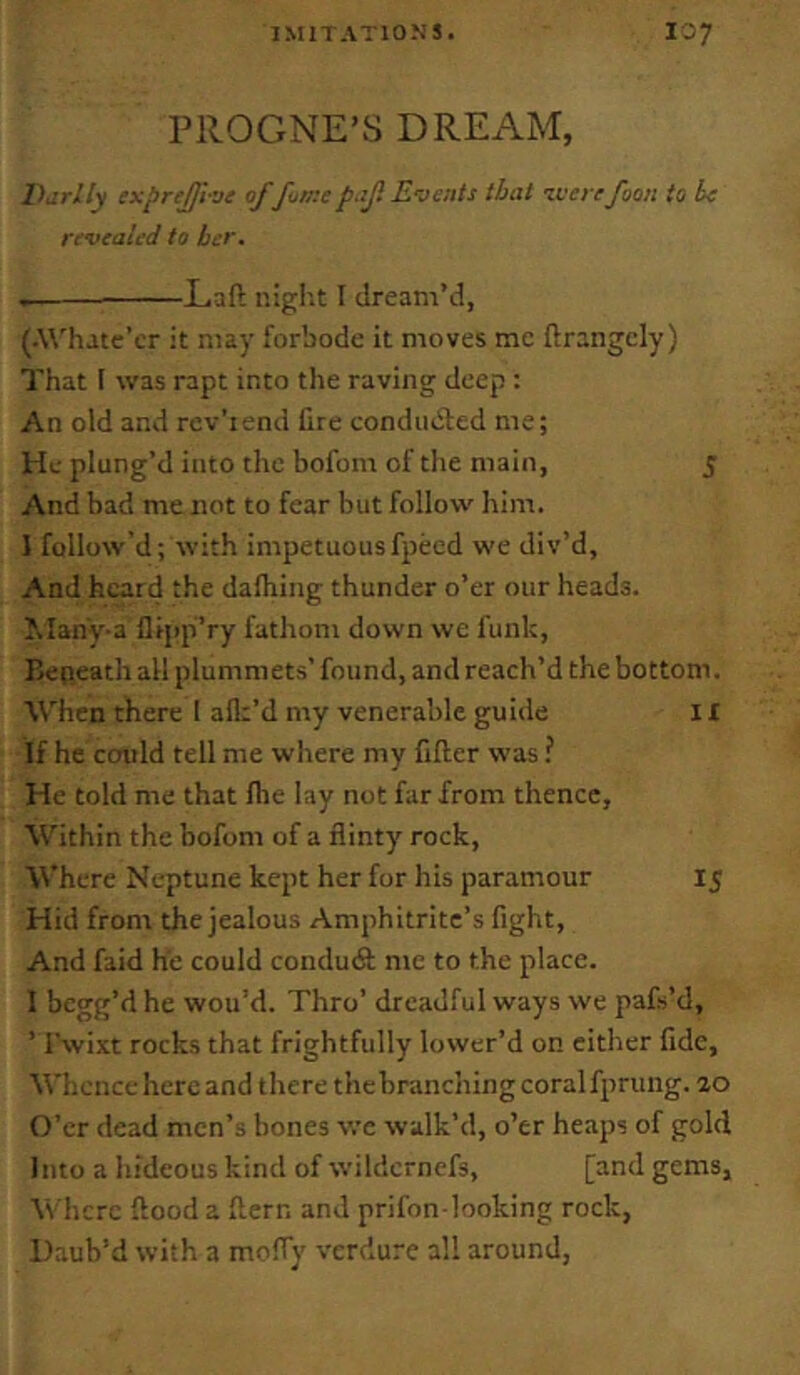 PllOGNE’S DREAM, Barlly ixprejji-ve of fuaiep.iji Events that zvere foon to be revealed to ber. Eaft night I dream’d, (.Whatc’cr it may forbode it moves me ftrangcly) That I was rapt into the raving deep : An old and rev’rend fire conducted me; He plung’d into the bofom of the main, 5 And bad me not to fear but follow him. I follow’d; wit.h impetuousfpecd we div’d, And heard the dafliing thunder o’er our heads. J.IanV-a fiipp’ry fathom down we funk, Beneath all plummets’found, and reach’d the bottom. W’hen there I aflt’d my venerable guide 11 If he could tell me where my filler was ? He told me that file lay not far from thence. Within the bofom of a flinty rock. Where Neptune kept her for his paramour 15 Hid front the jealous Amphitrite’s fight. And faid he could condudl me to the place. 1 begg’d he wou’d. Thro’ dreadful ways we pafs’d, ’ I'wixt rocks that frightfully lower’d on either fide. Whence hercand there thebranchingcoralfprung. 20 O’er dead men’s bones we walk’d, o’er heaps of gold Into a hideous kind of wildcrnefs, [and gems, M'hcre flood a flern and prifon looking rock, Daub’d with a moffy verdure all around,