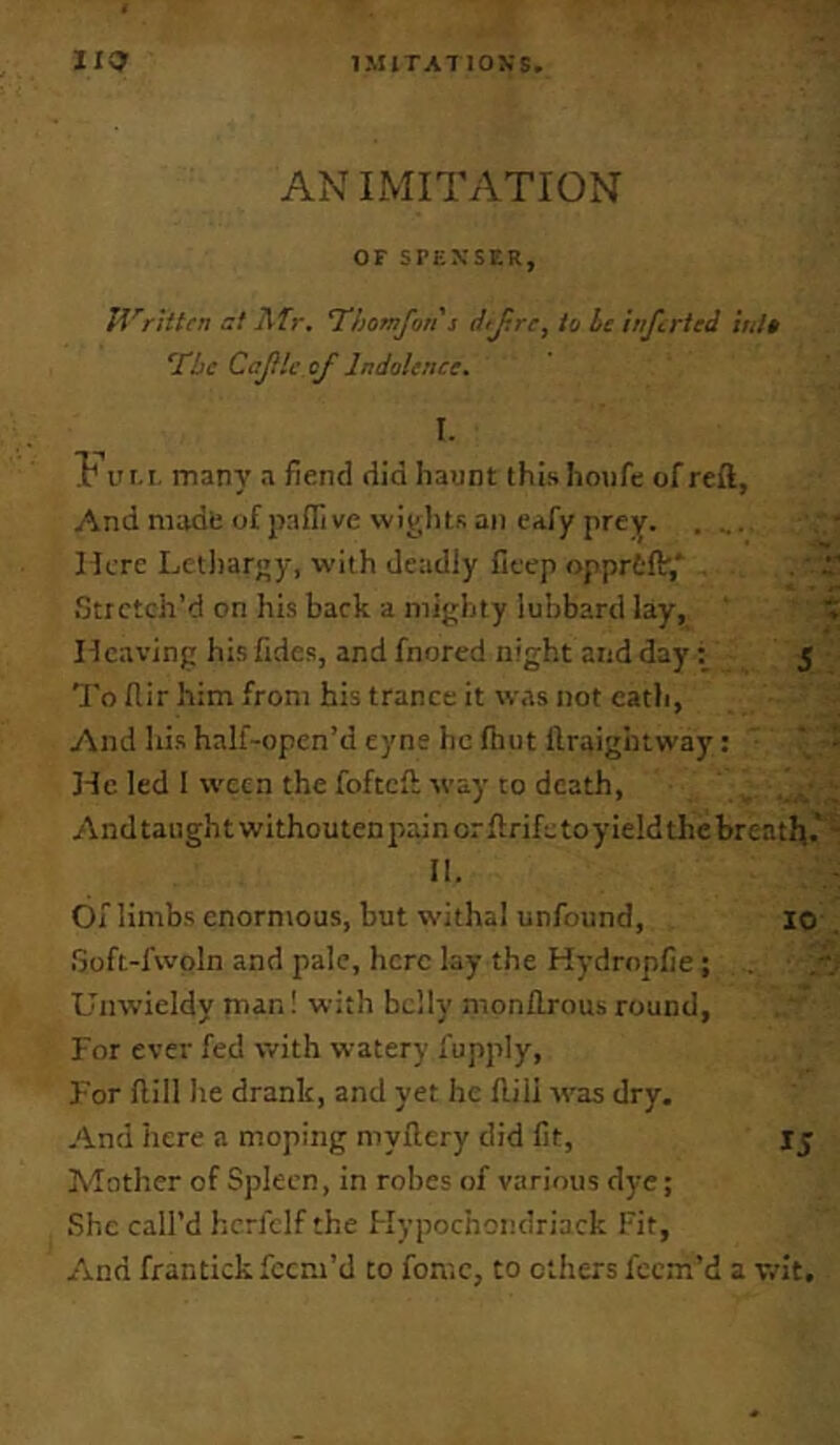 AN IMITATION OF SPENSER, IVritten at ATr, ‘Thomfon s djrre, to be inferied into ‘The Cajile of Indolence. I. I' IIM. many a fiend did haunt this houfe of reft, And mudb of pafllve wipJitK an eafy prey. .... Here Lctliargy, with deadly fitep opprtlV,' . iltrctch’d on his back a nii}>;hty luhbard lay, Heaving his Tides, and fnored night and day; 5 To flir him from his trance it was not eatli. And his half-open’d eyne he fhut llraigbtway: He led I ween the fofteft way to death, Andtaughtwithoutenpainorftrifetoyield the breath.' Ih Of limbs enormous, but withal unfound, 10 iSoft-fwoln and pale, here lay the Hydrnplie; Unwieldy man! with belly monftrous round, For ever fed with watery fupply. For ftill he drank, and yet he flili was dry. And here a moping myftery did fit, I5 Mother of Spleen, in robes of various dye; She call’d hcrfelf the Hypochondriack Fit, And frantickfeem’d to fomc, to others feem’d a wit.