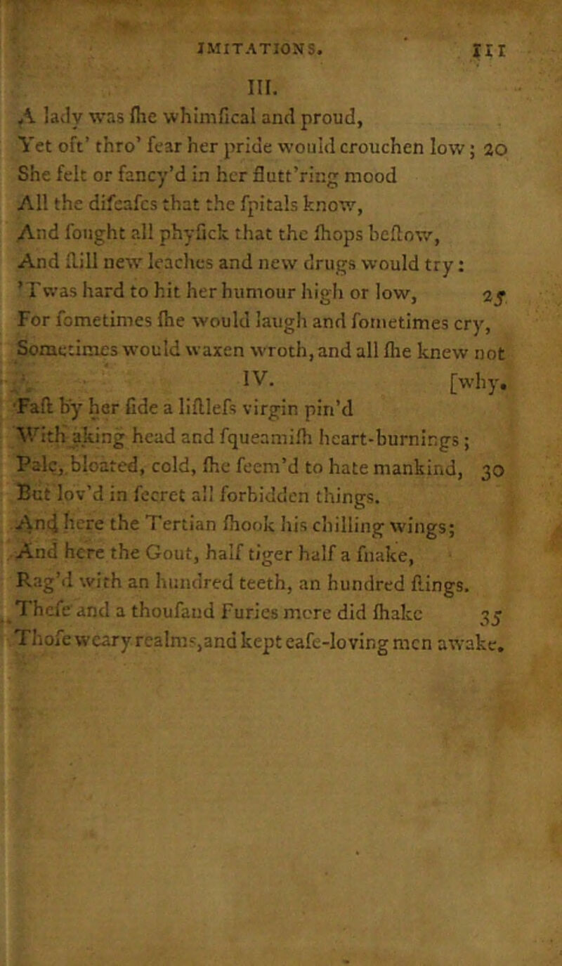 III. A lady was Hie whimfical and proud, Vet oft’ thro’ fear her pride would crouchen low; 20 She felt or fancy’d in her flutt’ring mood All the difeafcs that the fpitals knov.', And fought all phyfich that the Ihops bellow. And Hill new leaches and new drugs would try: ’ r was hard to hit her humour high or low, 2 f For fometimes Ihe would laugh and foriietimes cry, Sometimes would waxen wroth, and all Hie knew not IV. [why, ■Fall by her fide a liftlefs virgin pin’d With aking head and fqueamilh heart-burnings; Pale,.bloated, cold, Ihe feem’d to hate mankind, 30 But lov’d in fccret all forbidden things. An4 here the Tertian Ihook his chilling wings; And here the Gout, half tiger half a fnake, R.ig’d with an hundred teeth, an hundred flings. Thcfe and a thoufaud Furies mere did lhakc 35 Thofe weary realm',and kept cafe-loving men awake.