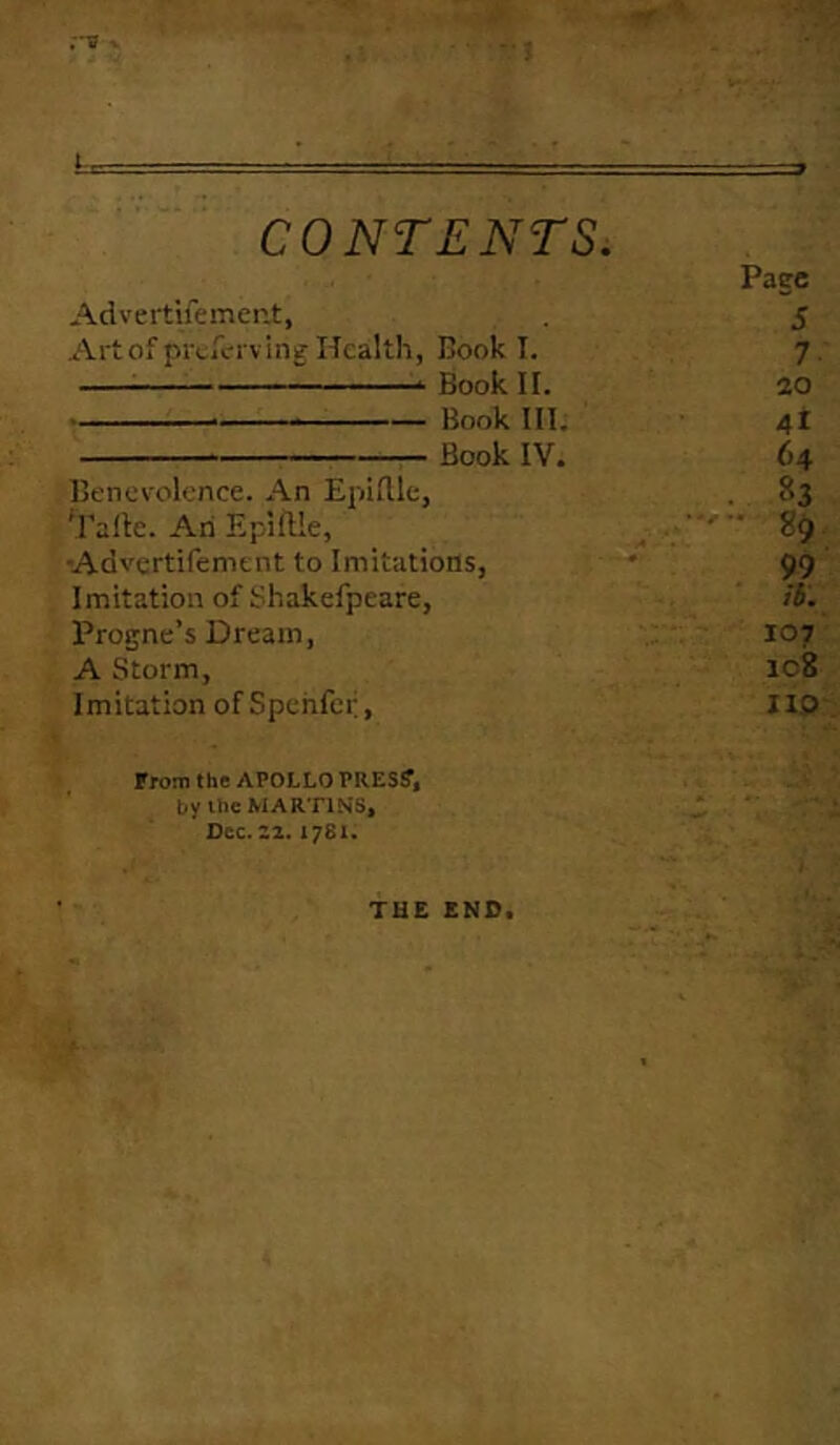 ;~s 1- CONTENTS. Pace Advertifement, 5 Art of prtferving Health, Hook I. 7 Book II. 20 Book III. 4t Book IV. 64 Benevolence. An EplRle, . 83 'j'aile. An Epillle, 89 -Advertifement to Imitations, 99 Imitation of Skakefpeare, /i. Progne’s Dream, 107 A Storm, ic8 Imitation of Spehfcf, 110 From the APOLLO PRES?, by the MARTINS, Dee. 22.1781. THE END