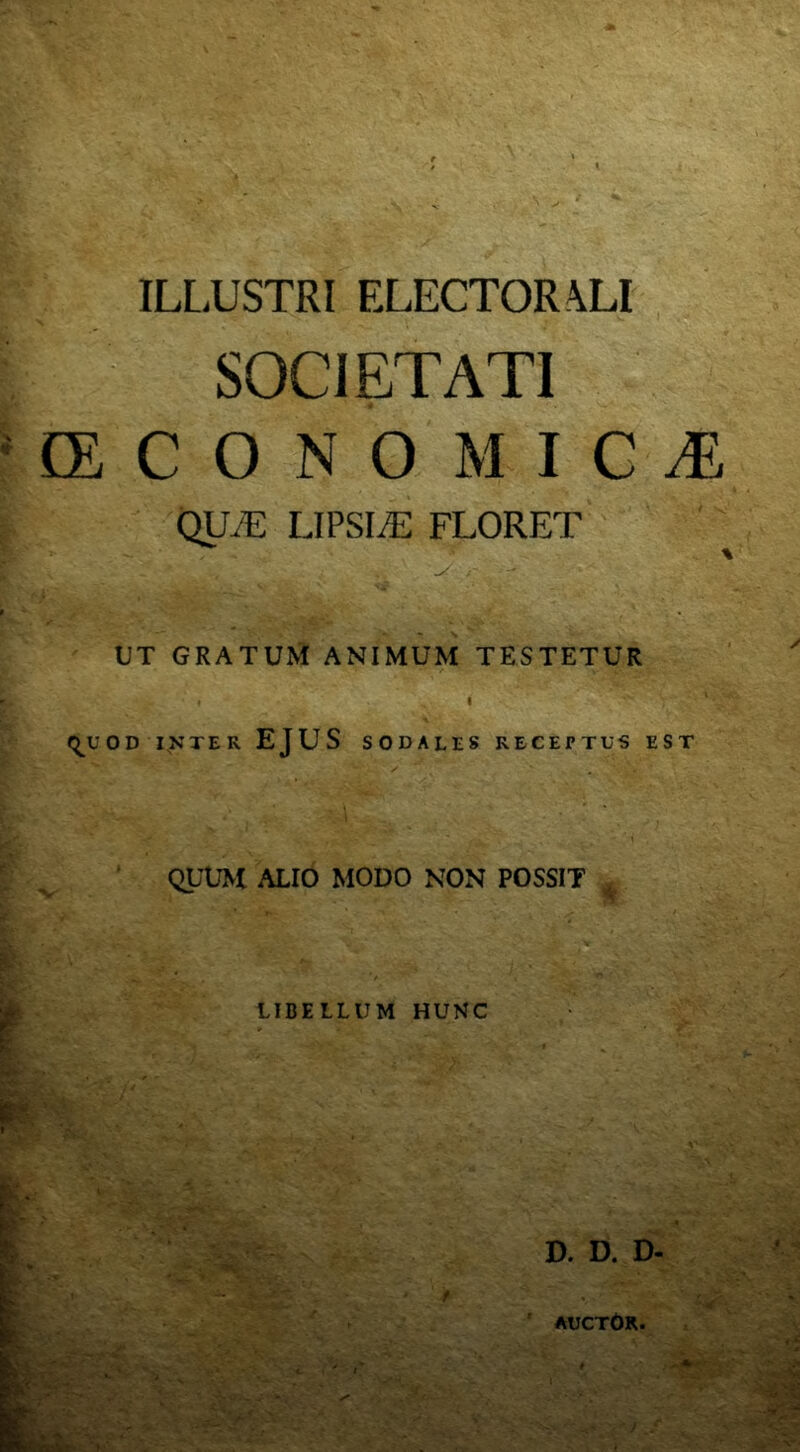 ILLUSTRI ELECTORALI : SOCIETATI ^CECONOMICT, QUyE LIPSIiE FLORET ^ . t • UT gratum animum testetur <^UOD INTER EJUS SODALES RECEPTUS EST ^ ^ ' QUUM ALIO MODO NON POSSIT iT' •